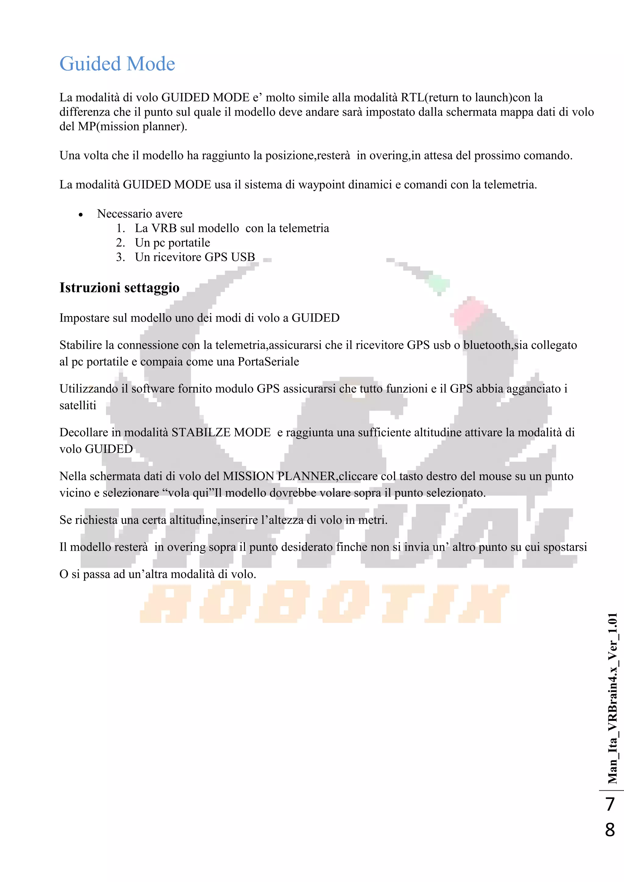 Man_Ita_VRBrain4.x_Ver_1.01
7
8
Guided Mode
La modalità di volo GUIDED MODE e‘ molto simile alla modalità RTL(return to launch)con la
differenza che il punto sul quale il modello deve andare sarà impostato dalla schermata mappa dati di volo
del MP(mission planner).
Una volta che il modello ha raggiunto la posizione,resterà in overing,in attesa del prossimo comando.
La modalità GUIDED MODE usa il sistema di waypoint dinamici e comandi con la telemetria.
 Necessario avere
1. La VRB sul modello con la telemetria
2. Un pc portatile
3. Un ricevitore GPS USB
Istruzioni settaggio
Impostare sul modello uno dei modi di volo a GUIDED
Stabilire la connessione con la telemetria,assicurarsi che il ricevitore GPS usb o bluetooth,sia collegato
al pc portatile e compaia come una PortaSeriale
Utilizzando il software fornito modulo GPS assicurarsi che tutto funzioni e il GPS abbia agganciato i
satelliti
Decollare in modalità STABILZE MODE e raggiunta una sufficiente altitudine attivare la modalità di
volo GUIDED
Nella schermata dati di volo del MISSION PLANNER,cliccare col tasto destro del mouse su un punto
vicino e selezionare ―vola qui‖Il modello dovrebbe volare sopra il punto selezionato.
Se richiesta una certa altitudine,inserire l‘altezza di volo in metri.
Il modello resterà in overing sopra il punto desiderato finche non si invia un‘ altro punto su cui spostarsi
O si passa ad un‘altra modalità di volo.
 