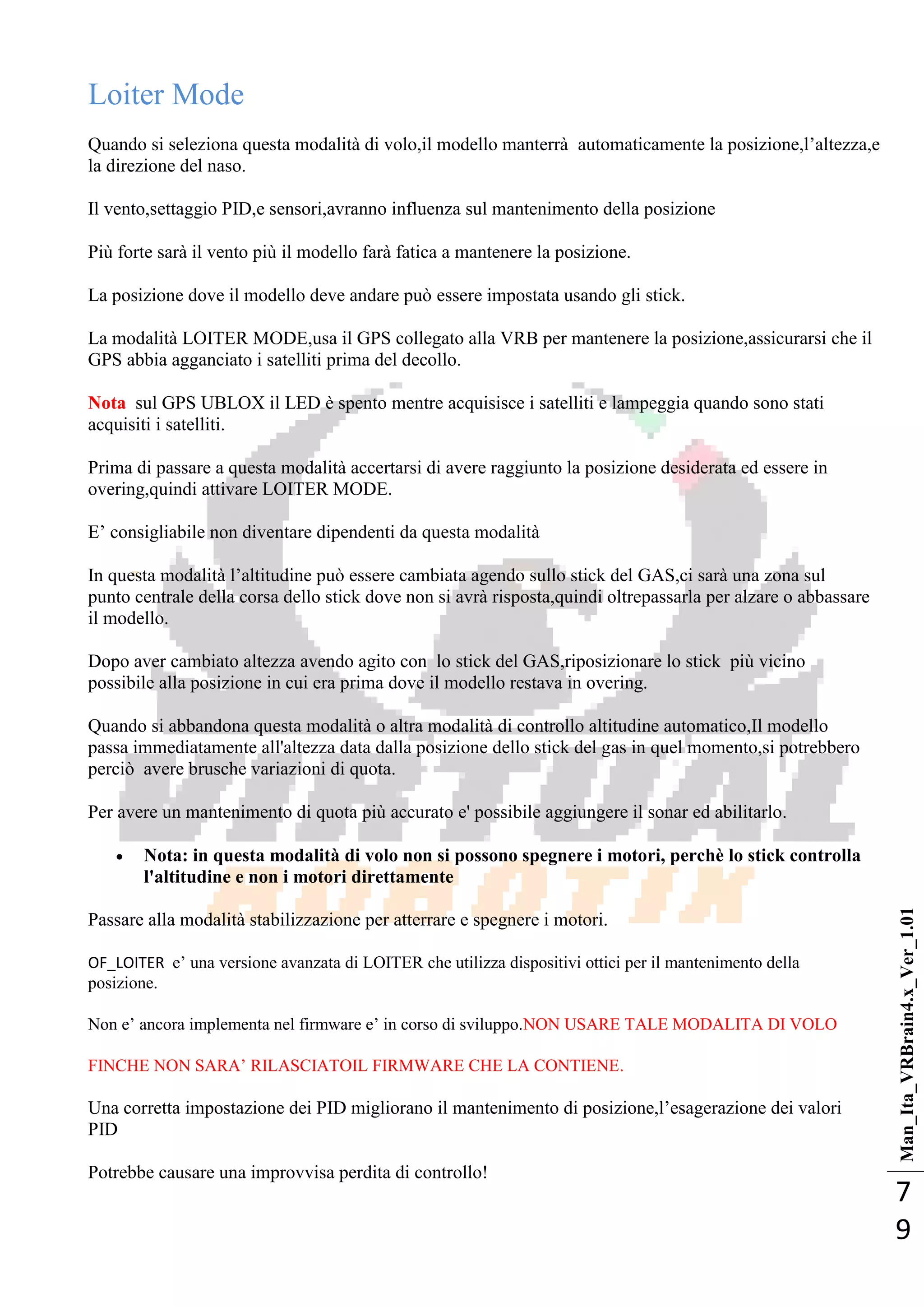 Man_Ita_VRBrain4.x_Ver_1.01
7
9
Loiter Mode
Quando si seleziona questa modalità di volo,il modello manterrà automaticamente la posizione,l‘altezza,e
la direzione del naso.
Il vento,settaggio PID,e sensori,avranno influenza sul mantenimento della posizione
Più forte sarà il vento più il modello farà fatica a mantenere la posizione.
La posizione dove il modello deve andare può essere impostata usando gli stick.
La modalità LOITER MODE,usa il GPS collegato alla VRB per mantenere la posizione,assicurarsi che il
GPS abbia agganciato i satelliti prima del decollo.
Nota sul GPS UBLOX il LED è spento mentre acquisisce i satelliti e lampeggia quando sono stati
acquisiti i satelliti.
Prima di passare a questa modalità accertarsi di avere raggiunto la posizione desiderata ed essere in
overing,quindi attivare LOITER MODE.
E‘ consigliabile non diventare dipendenti da questa modalità
In questa modalità l‘altitudine può essere cambiata agendo sullo stick del GAS,ci sarà una zona sul
punto centrale della corsa dello stick dove non si avrà risposta,quindi oltrepassarla per alzare o abbassare
il modello.
Dopo aver cambiato altezza avendo agito con lo stick del GAS,riposizionare lo stick più vicino
possibile alla posizione in cui era prima dove il modello restava in overing.
Quando si abbandona questa modalità o altra modalità di controllo altitudine automatico,Il modello
passa immediatamente all'altezza data dalla posizione dello stick del gas in quel momento,si potrebbero
perciò avere brusche variazioni di quota.
Per avere un mantenimento di quota più accurato e' possibile aggiungere il sonar ed abilitarlo.
 Nota: in questa modalità di volo non si possono spegnere i motori, perchè lo stick controlla
l'altitudine e non i motori direttamente
Passare alla modalità stabilizzazione per atterrare e spegnere i motori.
OF_LOITER e‘ una versione avanzata di LOITER che utilizza dispositivi ottici per il mantenimento della
posizione.
Non e‘ ancora implementa nel firmware e‘ in corso di sviluppo.NON USARE TALE MODALITA DI VOLO
FINCHE NON SARA‘ RILASCIATOIL FIRMWARE CHE LA CONTIENE.
Una corretta impostazione dei PID migliorano il mantenimento di posizione,l‘esagerazione dei valori
PID
Potrebbe causare una improvvisa perdita di controllo!
 