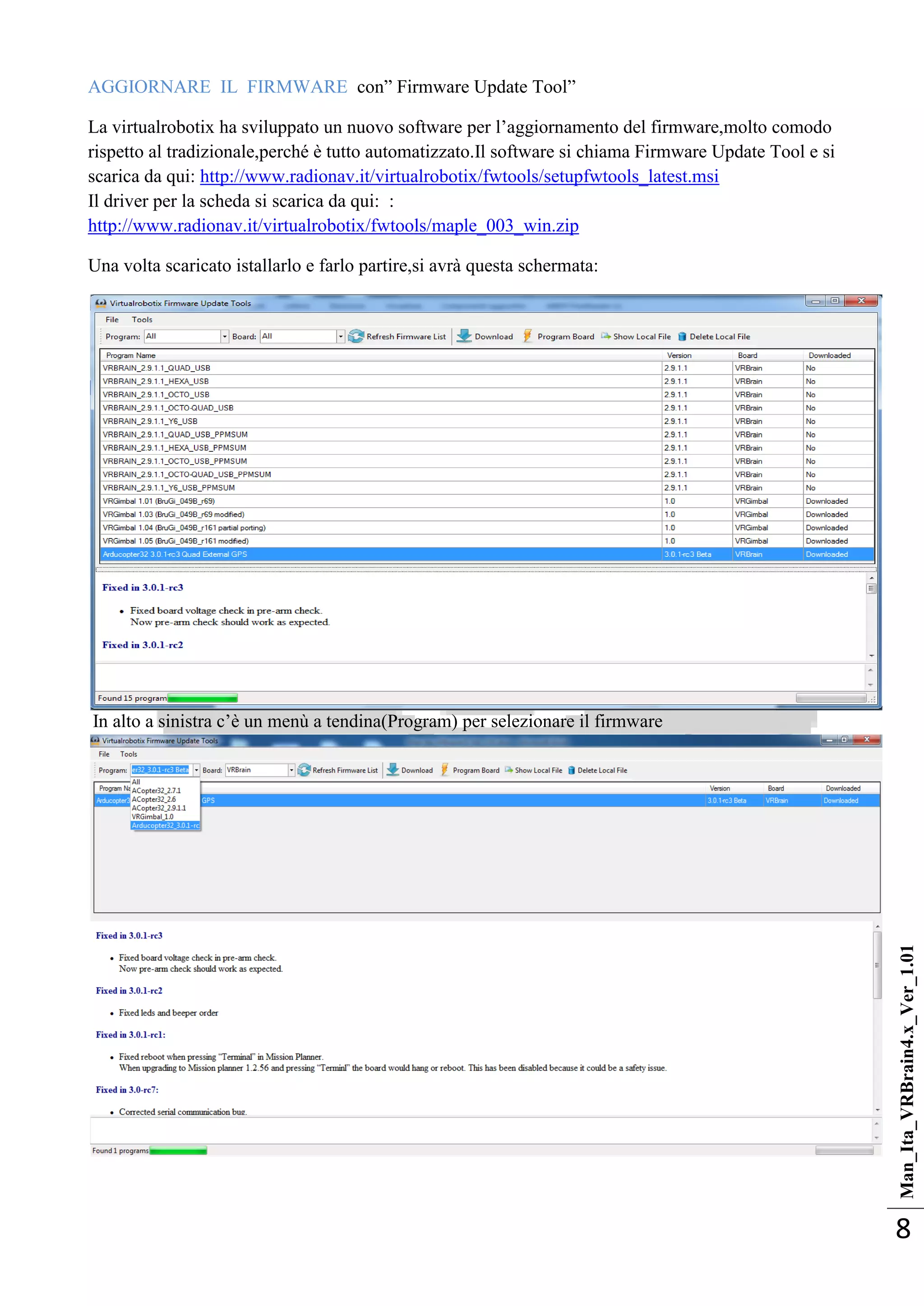Man_Ita_VRBrain4.x_Ver_1.01
8
AGGIORNARE IL FIRMWARE con‖ Firmware Update Tool‖
La virtualrobotix ha sviluppato un nuovo software per l‘aggiornamento del firmware,molto comodo
rispetto al tradizionale,perché è tutto automatizzato.Il software si chiama Firmware Update Tool e si
scarica da qui: http://www.radionav.it/virtualrobotix/fwtools/setupfwtools_latest.msi
Il driver per la scheda si scarica da qui: :
http://www.radionav.it/virtualrobotix/fwtools/maple_003_win.zip
Una volta scaricato istallarlo e farlo partire,si avrà questa schermata:
In alto a sinistra c‘è un menù a tendina(Program) per selezionare il firmware
 
