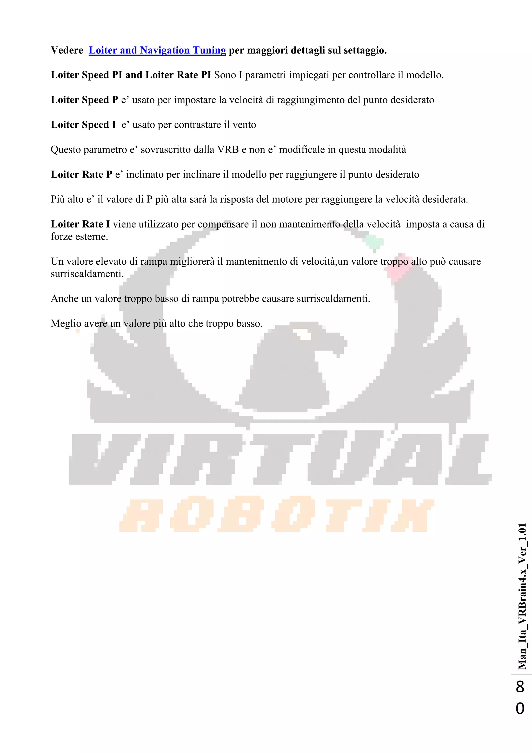 Man_Ita_VRBrain4.x_Ver_1.01
8
0
Vedere Loiter and Navigation Tuning per maggiori dettagli sul settaggio.
Loiter Speed PI and Loiter Rate PI Sono I parametri impiegati per controllare il modello.
Loiter Speed P e‘ usato per impostare la velocità di raggiungimento del punto desiderato
Loiter Speed I e‘ usato per contrastare il vento
Questo parametro e‘ sovrascritto dalla VRB e non e‘ modificale in questa modalità
Loiter Rate P e‘ inclinato per inclinare il modello per raggiungere il punto desiderato
Più alto e‘ il valore di P più alta sarà la risposta del motore per raggiungere la velocità desiderata.
Loiter Rate I viene utilizzato per compensare il non mantenimento della velocità imposta a causa di
forze esterne.
Un valore elevato di rampa migliorerà il mantenimento di velocità,un valore troppo alto può causare
surriscaldamenti.
Anche un valore troppo basso di rampa potrebbe causare surriscaldamenti.
Meglio avere un valore più alto che troppo basso.
 