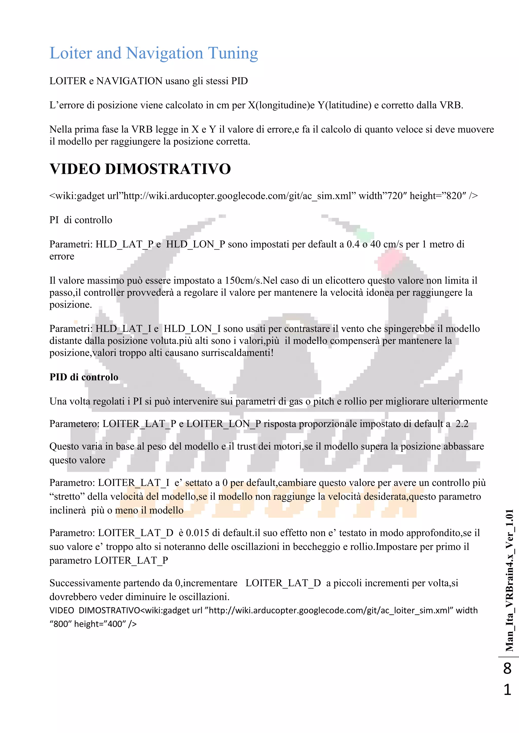 Man_Ita_VRBrain4.x_Ver_1.01
8
1
Loiter and Navigation Tuning
LOITER e NAVIGATION usano gli stessi PID
L‘errore di posizione viene calcolato in cm per X(longitudine)e Y(latitudine) e corretto dalla VRB.
Nella prima fase la VRB legge in X e Y il valore di errore,e fa il calcolo di quanto veloce si deve muovere
il modello per raggiungere la posizione corretta.
VIDEO DIMOSTRATIVO
<wiki:gadget url‖http://wiki.arducopter.googlecode.com/git/ac_sim.xml‖ width‖720″ height=‖820″ />
PI di controllo
Parametri: HLD_LAT_P e HLD_LON_P sono impostati per default a 0.4 o 40 cm/s per 1 metro di
errore
Il valore massimo può essere impostato a 150cm/s.Nel caso di un elicottero questo valore non limita il
passo,il controller provvederà a regolare il valore per mantenere la velocità idonea per raggiungere la
posizione.
Parametri: HLD_LAT_I e HLD_LON_I sono usati per contrastare il vento che spingerebbe il modello
distante dalla posizione voluta.più alti sono i valori,più il modello compenserà per mantenere la
posizione,valori troppo alti causano surriscaldamenti!
PID di controlo
Una volta regolati i PI si può intervenire sui parametri di gas o pitch e rollio per migliorare ulteriormente
Parametero: LOITER_LAT_P e LOITER_LON_P risposta proporzionale impostato di default a 2.2
Questo varia in base al peso del modello e il trust dei motori,se il modello supera la posizione abbassare
questo valore
Parametro: LOITER_LAT_I e‘ settato a 0 per default,cambiare questo valore per avere un controllo più
―stretto‖ della velocità del modello,se il modello non raggiunge la velocità desiderata,questo parametro
inclinerà più o meno il modello
Parametro: LOITER_LAT_D è 0.015 di default.il suo effetto non e‘ testato in modo approfondito,se il
suo valore e‘ troppo alto si noteranno delle oscillazioni in beccheggio e rollio.Impostare per primo il
parametro LOITER_LAT_P
Successivamente partendo da 0,incrementare LOITER_LAT_D a piccoli incrementi per volta,si
dovrebbero veder diminuire le oscillazioni.
VIDEO DIMOSTRATIVO<wiki:gadget url ”http://wiki.arducopter.googlecode.com/git/ac_loiter_sim.xml” width
“800″ height=”400″ />
 