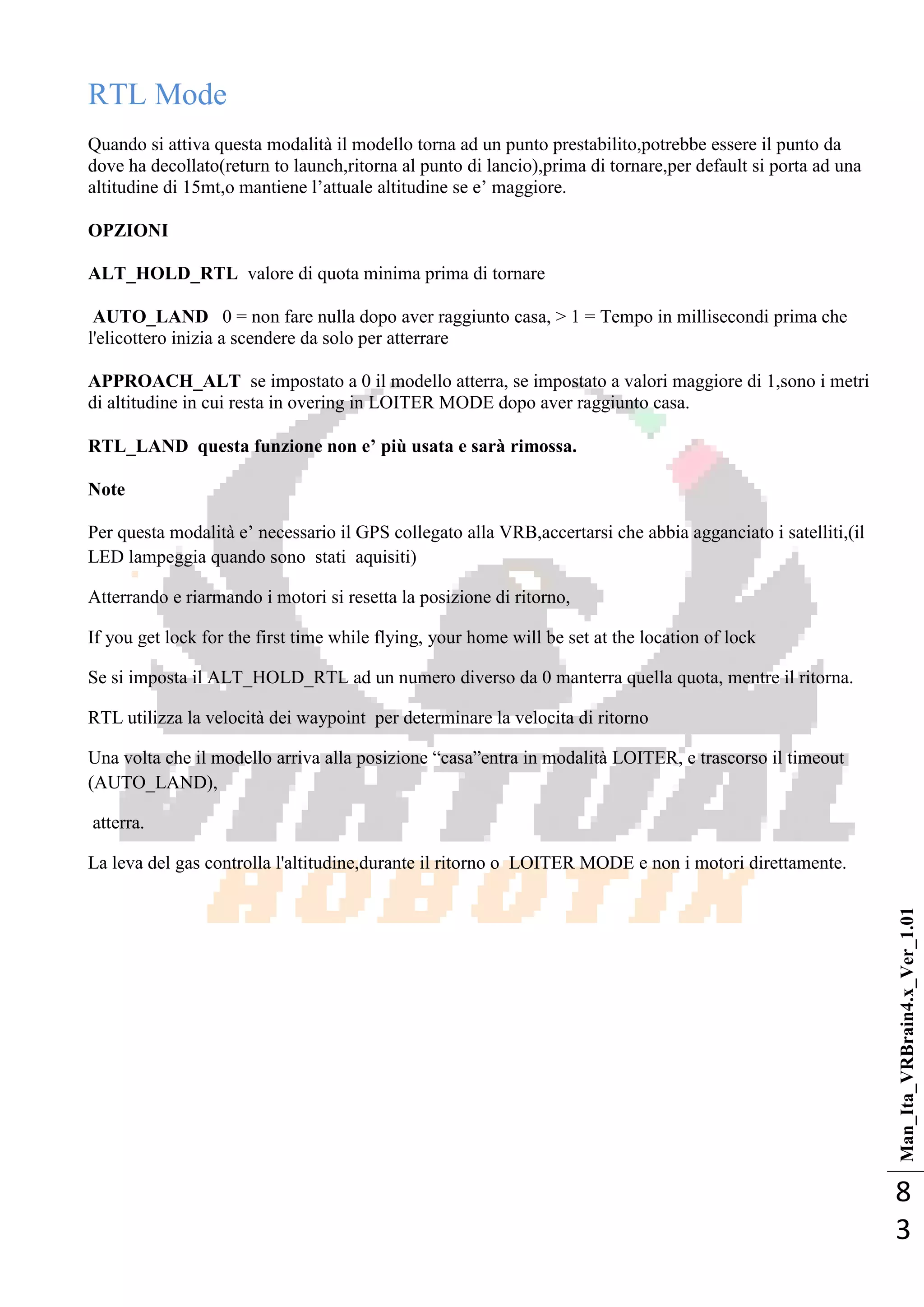 Man_Ita_VRBrain4.x_Ver_1.01
8
3
RTL Mode
Quando si attiva questa modalità il modello torna ad un punto prestabilito,potrebbe essere il punto da
dove ha decollato(return to launch,ritorna al punto di lancio),prima di tornare,per default si porta ad una
altitudine di 15mt,o mantiene l‘attuale altitudine se e‘ maggiore.
OPZIONI
ALT_HOLD_RTL valore di quota minima prima di tornare
AUTO_LAND 0 = non fare nulla dopo aver raggiunto casa, > 1 = Tempo in millisecondi prima che
l'elicottero inizia a scendere da solo per atterrare
APPROACH_ALT se impostato a 0 il modello atterra, se impostato a valori maggiore di 1,sono i metri
di altitudine in cui resta in overing in LOITER MODE dopo aver raggiunto casa.
RTL_LAND questa funzione non e’ più usata e sarà rimossa.
Note
Per questa modalità e‘ necessario il GPS collegato alla VRB,accertarsi che abbia agganciato i satelliti,(il
LED lampeggia quando sono stati aquisiti)
Atterrando e riarmando i motori si resetta la posizione di ritorno,
If you get lock for the first time while flying, your home will be set at the location of lock
Se si imposta il ALT_HOLD_RTL ad un numero diverso da 0 manterra quella quota, mentre il ritorna.
RTL utilizza la velocità dei waypoint per determinare la velocita di ritorno
Una volta che il modello arriva alla posizione ―casa‖entra in modalità LOITER, e trascorso il timeout
(AUTO_LAND),
atterra.
La leva del gas controlla l'altitudine,durante il ritorno o LOITER MODE e non i motori direttamente.
 