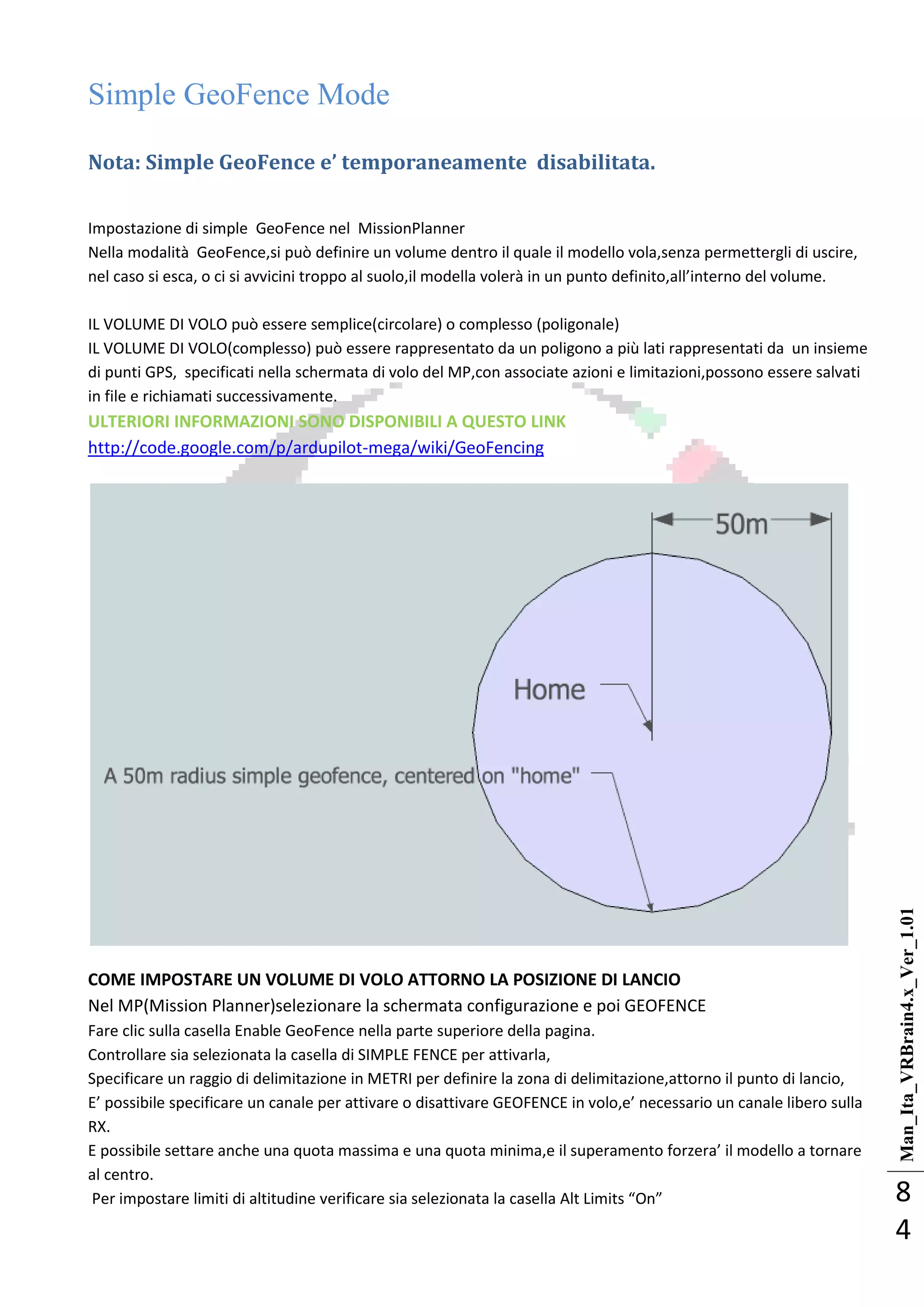 Man_Ita_VRBrain4.x_Ver_1.01
8
4
Simple GeoFence Mode
Nota: Simple GeoFence e’ temporaneamente disabilitata.
Impostazione di simple GeoFence nel MissionPlanner
Nella modalità GeoFence,si può definire un volume dentro il quale il modello vola,senza permettergli di uscire,
nel caso si esca, o ci si avvicini troppo al suolo,il modella volerà in un punto definito,all’interno del volume.
IL VOLUME DI VOLO può essere semplice(circolare) o complesso (poligonale)
IL VOLUME DI VOLO(complesso) può essere rappresentato da un poligono a più lati rappresentati da un insieme
di punti GPS, specificati nella schermata di volo del MP,con associate azioni e limitazioni,possono essere salvati
in file e richiamati successivamente.
ULTERIORI INFORMAZIONI SONO DISPONIBILI A QUESTO LINK
http://code.google.com/p/ardupilot-mega/wiki/GeoFencing
COME IMPOSTARE UN VOLUME DI VOLO ATTORNO LA POSIZIONE DI LANCIO
Nel MP(Mission Planner)selezionare la schermata configurazione e poi GEOFENCE
Fare clic sulla casella Enable GeoFence nella parte superiore della pagina.
Controllare sia selezionata la casella di SIMPLE FENCE per attivarla,
Specificare un raggio di delimitazione in METRI per definire la zona di delimitazione,attorno il punto di lancio,
E’ possibile specificare un canale per attivare o disattivare GEOFENCE in volo,e’ necessario un canale libero sulla
RX.
E possibile settare anche una quota massima e una quota minima,e il superamento forzera’ il modello a tornare
al centro.
Per impostare limiti di altitudine verificare sia selezionata la casella Alt Limits “On”
 