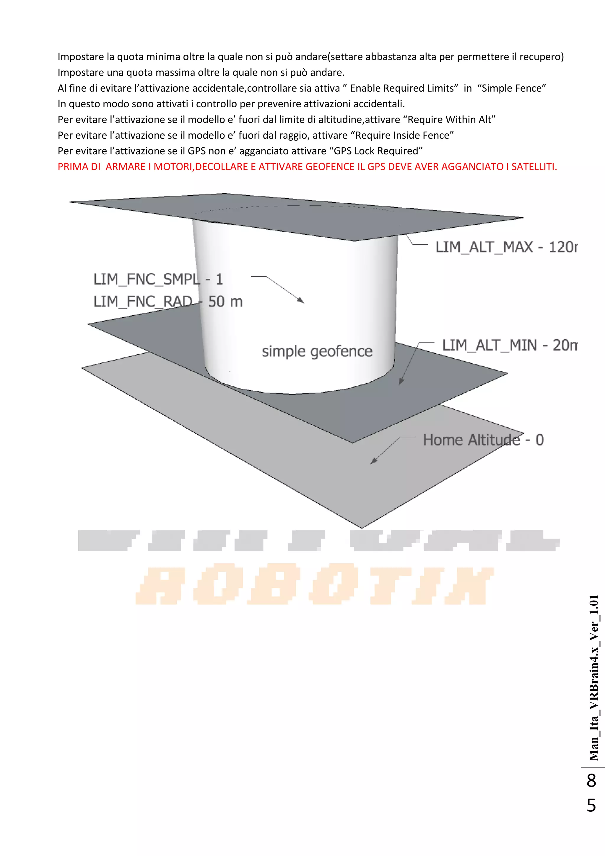 Man_Ita_VRBrain4.x_Ver_1.01
8
5
Impostare la quota minima oltre la quale non si può andare(settare abbastanza alta per permettere il recupero)
Impostare una quota massima oltre la quale non si può andare.
Al fine di evitare l’attivazione accidentale,controllare sia attiva ” Enable Required Limits” in “Simple Fence”
In questo modo sono attivati i controllo per prevenire attivazioni accidentali.
Per evitare l’attivazione se il modello e’ fuori dal limite di altitudine,attivare “Require Within Alt”
Per evitare l’attivazione se il modello e’ fuori dal raggio, attivare “Require Inside Fence”
Per evitare l’attivazione se il GPS non e’ agganciato attivare “GPS Lock Required”
PRIMA DI ARMARE I MOTORI,DECOLLARE E ATTIVARE GEOFENCE IL GPS DEVE AVER AGGANCIATO I SATELLITI.
 
