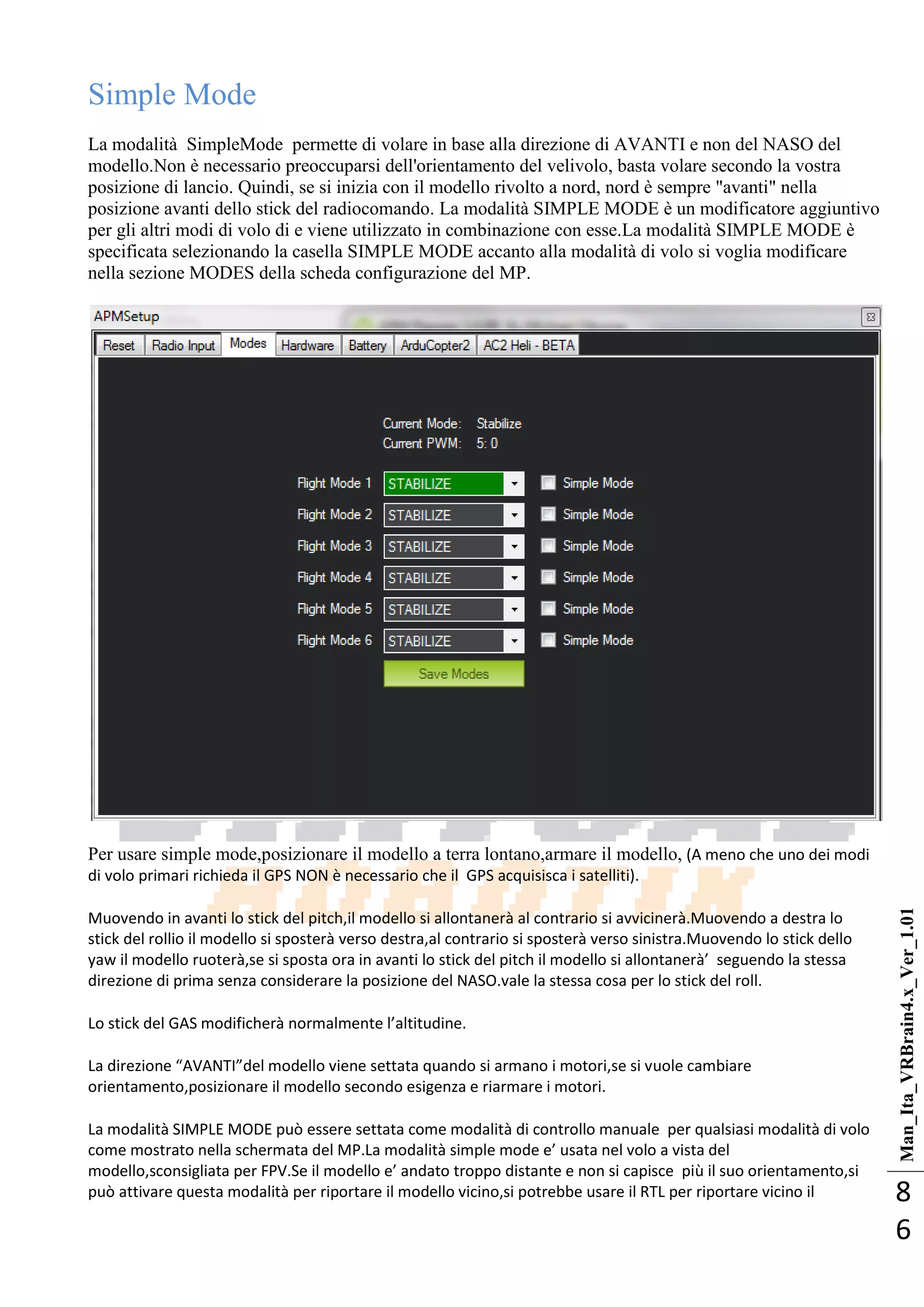 Man_Ita_VRBrain4.x_Ver_1.01
8
6
Simple Mode
La modalità SimpleMode permette di volare in base alla direzione di AVANTI e non del NASO del
modello.Non è necessario preoccuparsi dell'orientamento del velivolo, basta volare secondo la vostra
posizione di lancio. Quindi, se si inizia con il modello rivolto a nord, nord è sempre "avanti" nella
posizione avanti dello stick del radiocomando. La modalità SIMPLE MODE è un modificatore aggiuntivo
per gli altri modi di volo di e viene utilizzato in combinazione con esse.La modalità SIMPLE MODE è
specificata selezionando la casella SIMPLE MODE accanto alla modalità di volo si voglia modificare
nella sezione MODES della scheda configurazione del MP.
Per usare simple mode,posizionare il modello a terra lontano,armare il modello, (A meno che uno dei modi
di volo primari richieda il GPS NON è necessario che il GPS acquisisca i satelliti).
Muovendo in avanti lo stick del pitch,il modello si allontanerà al contrario si avvicinerà.Muovendo a destra lo
stick del rollio il modello si sposterà verso destra,al contrario si sposterà verso sinistra.Muovendo lo stick dello
yaw il modello ruoterà,se si sposta ora in avanti lo stick del pitch il modello si allontanerà’ seguendo la stessa
direzione di prima senza considerare la posizione del NASO.vale la stessa cosa per lo stick del roll.
Lo stick del GAS modificherà normalmente l’altitudine.
La direzione “AVANTI”del modello viene settata quando si armano i motori,se si vuole cambiare
orientamento,posizionare il modello secondo esigenza e riarmare i motori.
La modalità SIMPLE MODE può essere settata come modalità di controllo manuale per qualsiasi modalità di volo
come mostrato nella schermata del MP.La modalità simple mode e’ usata nel volo a vista del
modello,sconsigliata per FPV.Se il modello e’ andato troppo distante e non si capisce più il suo orientamento,si
può attivare questa modalità per riportare il modello vicino,si potrebbe usare il RTL per riportare vicino il
 