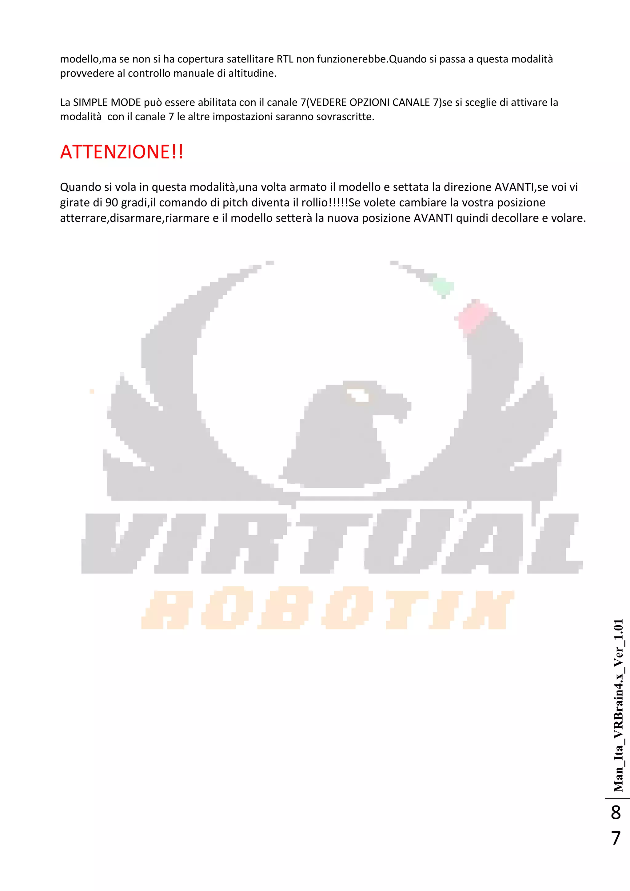 Man_Ita_VRBrain4.x_Ver_1.01
8
7
modello,ma se non si ha copertura satellitare RTL non funzionerebbe.Quando si passa a questa modalità
provvedere al controllo manuale di altitudine.
La SIMPLE MODE può essere abilitata con il canale 7(VEDERE OPZIONI CANALE 7)se si sceglie di attivare la
modalità con il canale 7 le altre impostazioni saranno sovrascritte.
ATTENZIONE!!
Quando si vola in questa modalità,una volta armato il modello e settata la direzione AVANTI,se voi vi
girate di 90 gradi,il comando di pitch diventa il rollio!!!!!Se volete cambiare la vostra posizione
atterrare,disarmare,riarmare e il modello setterà la nuova posizione AVANTI quindi decollare e volare.
 