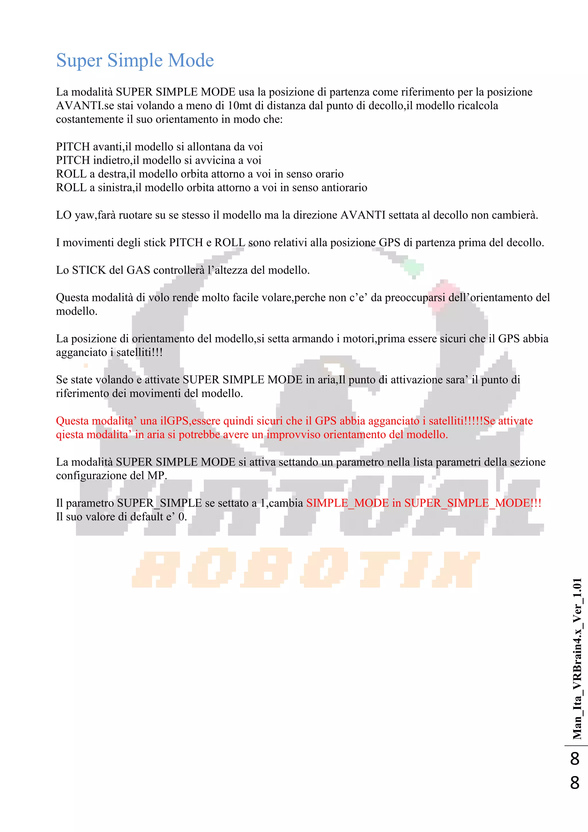 Man_Ita_VRBrain4.x_Ver_1.01
8
8
Super Simple Mode
La modalità SUPER SIMPLE MODE usa la posizione di partenza come riferimento per la posizione
AVANTI.se stai volando a meno di 10mt di distanza dal punto di decollo,il modello ricalcola
costantemente il suo orientamento in modo che:
PITCH avanti,il modello si allontana da voi
PITCH indietro,il modello si avvicina a voi
ROLL a destra,il modello orbita attorno a voi in senso orario
ROLL a sinistra,il modello orbita attorno a voi in senso antiorario
LO yaw,farà ruotare su se stesso il modello ma la direzione AVANTI settata al decollo non cambierà.
I movimenti degli stick PITCH e ROLL sono relativi alla posizione GPS di partenza prima del decollo.
Lo STICK del GAS controllerà l‘altezza del modello.
Questa modalità di volo rende molto facile volare,perche non c‘e‘ da preoccuparsi dell‘orientamento del
modello.
La posizione di orientamento del modello,si setta armando i motori,prima essere sicuri che il GPS abbia
agganciato i satelliti!!!
Se state volando e attivate SUPER SIMPLE MODE in aria,Il punto di attivazione sara‘ il punto di
riferimento dei movimenti del modello.
Questa modalita‘ una ilGPS,essere quindi sicuri che il GPS abbia agganciato i satelliti!!!!!Se attivate
qiesta modalita‘ in aria si potrebbe avere un improvviso orientamento del modello.
La modalità SUPER SIMPLE MODE si attiva settando un parametro nella lista parametri della sezione
configurazione del MP.
Il parametro SUPER_SIMPLE se settato a 1,cambia SIMPLE_MODE in SUPER_SIMPLE_MODE!!!
Il suo valore di default e‘ 0.
 