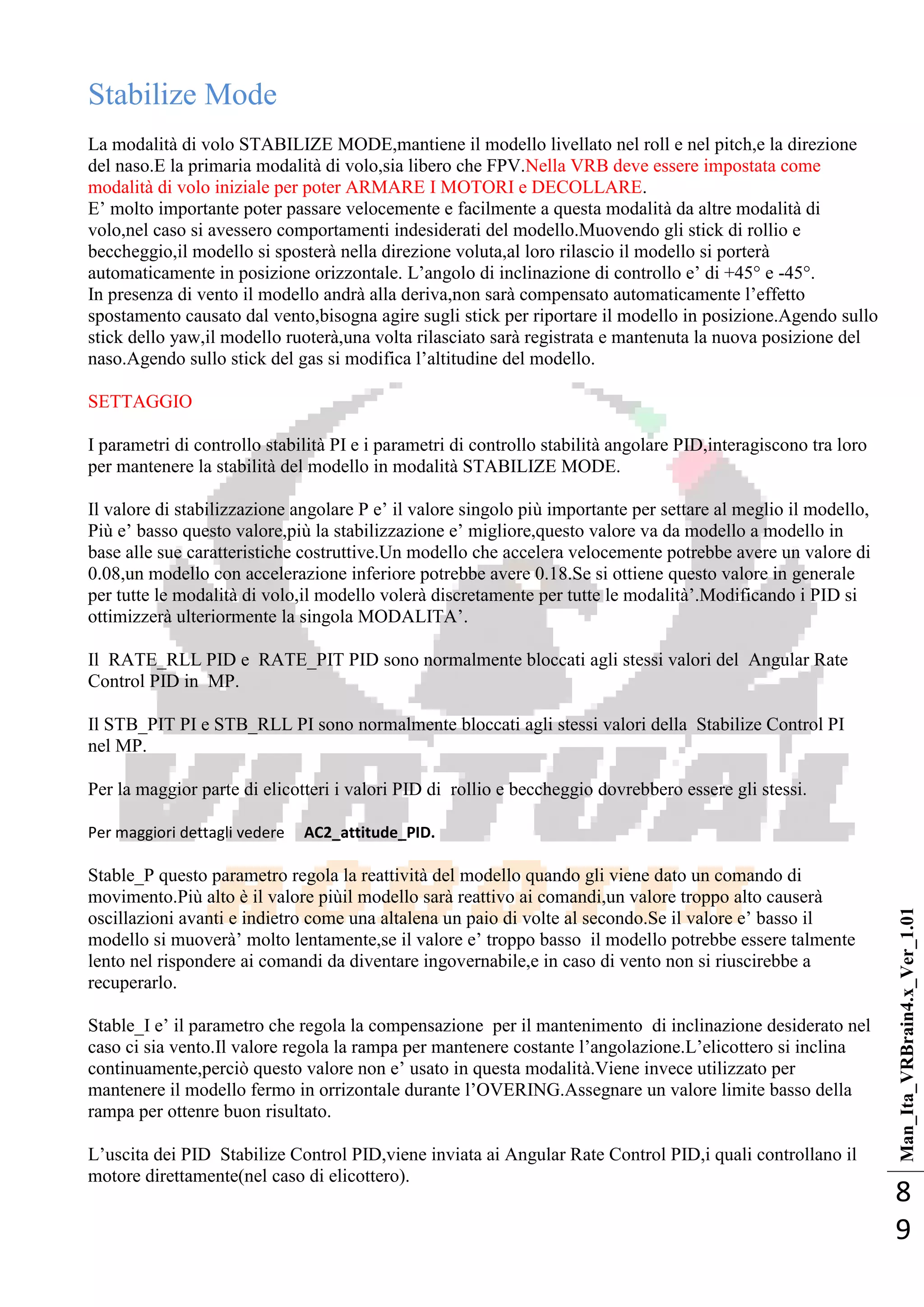 Man_Ita_VRBrain4.x_Ver_1.01
8
9
Stabilize Mode
La modalità di volo STABILIZE MODE,mantiene il modello livellato nel roll e nel pitch,e la direzione
del naso.E la primaria modalità di volo,sia libero che FPV.Nella VRB deve essere impostata come
modalità di volo iniziale per poter ARMARE I MOTORI e DECOLLARE.
E‘ molto importante poter passare velocemente e facilmente a questa modalità da altre modalità di
volo,nel caso si avessero comportamenti indesiderati del modello.Muovendo gli stick di rollio e
beccheggio,il modello si sposterà nella direzione voluta,al loro rilascio il modello si porterà
automaticamente in posizione orizzontale. L‘angolo di inclinazione di controllo e‘ di +45° e -45°.
In presenza di vento il modello andrà alla deriva,non sarà compensato automaticamente l‘effetto
spostamento causato dal vento,bisogna agire sugli stick per riportare il modello in posizione.Agendo sullo
stick dello yaw,il modello ruoterà,una volta rilasciato sarà registrata e mantenuta la nuova posizione del
naso.Agendo sullo stick del gas si modifica l‘altitudine del modello.
SETTAGGIO
I parametri di controllo stabilità PI e i parametri di controllo stabilità angolare PID,interagiscono tra loro
per mantenere la stabilità del modello in modalità STABILIZE MODE.
Il valore di stabilizzazione angolare P e‘ il valore singolo più importante per settare al meglio il modello,
Più e‘ basso questo valore,più la stabilizzazione e‘ migliore,questo valore va da modello a modello in
base alle sue caratteristiche costruttive.Un modello che accelera velocemente potrebbe avere un valore di
0.08,un modello con accelerazione inferiore potrebbe avere 0.18.Se si ottiene questo valore in generale
per tutte le modalità di volo,il modello volerà discretamente per tutte le modalità‘.Modificando i PID si
ottimizzerà ulteriormente la singola MODALITA‘.
Il RATE_RLL PID e RATE_PIT PID sono normalmente bloccati agli stessi valori del Angular Rate
Control PID in MP.
Il STB_PIT PI e STB_RLL PI sono normalmente bloccati agli stessi valori della Stabilize Control PI
nel MP.
Per la maggior parte di elicotteri i valori PID di rollio e beccheggio dovrebbero essere gli stessi.
Per maggiori dettagli vedere AC2_attitude_PID.
Stable_P questo parametro regola la reattività del modello quando gli viene dato un comando di
movimento.Più alto è il valore piùil modello sarà reattivo ai comandi,un valore troppo alto causerà
oscillazioni avanti e indietro come una altalena un paio di volte al secondo.Se il valore e‘ basso il
modello si muoverà‘ molto lentamente,se il valore e‘ troppo basso il modello potrebbe essere talmente
lento nel rispondere ai comandi da diventare ingovernabile,e in caso di vento non si riuscirebbe a
recuperarlo.
Stable_I e‘ il parametro che regola la compensazione per il mantenimento di inclinazione desiderato nel
caso ci sia vento.Il valore regola la rampa per mantenere costante l‘angolazione.L‘elicottero si inclina
continuamente,perciò questo valore non e‘ usato in questa modalità.Viene invece utilizzato per
mantenere il modello fermo in orrizontale durante l‘OVERING.Assegnare un valore limite basso della
rampa per ottenre buon risultato.
L‘uscita dei PID Stabilize Control PID,viene inviata ai Angular Rate Control PID,i quali controllano il
motore direttamente(nel caso di elicottero).
 