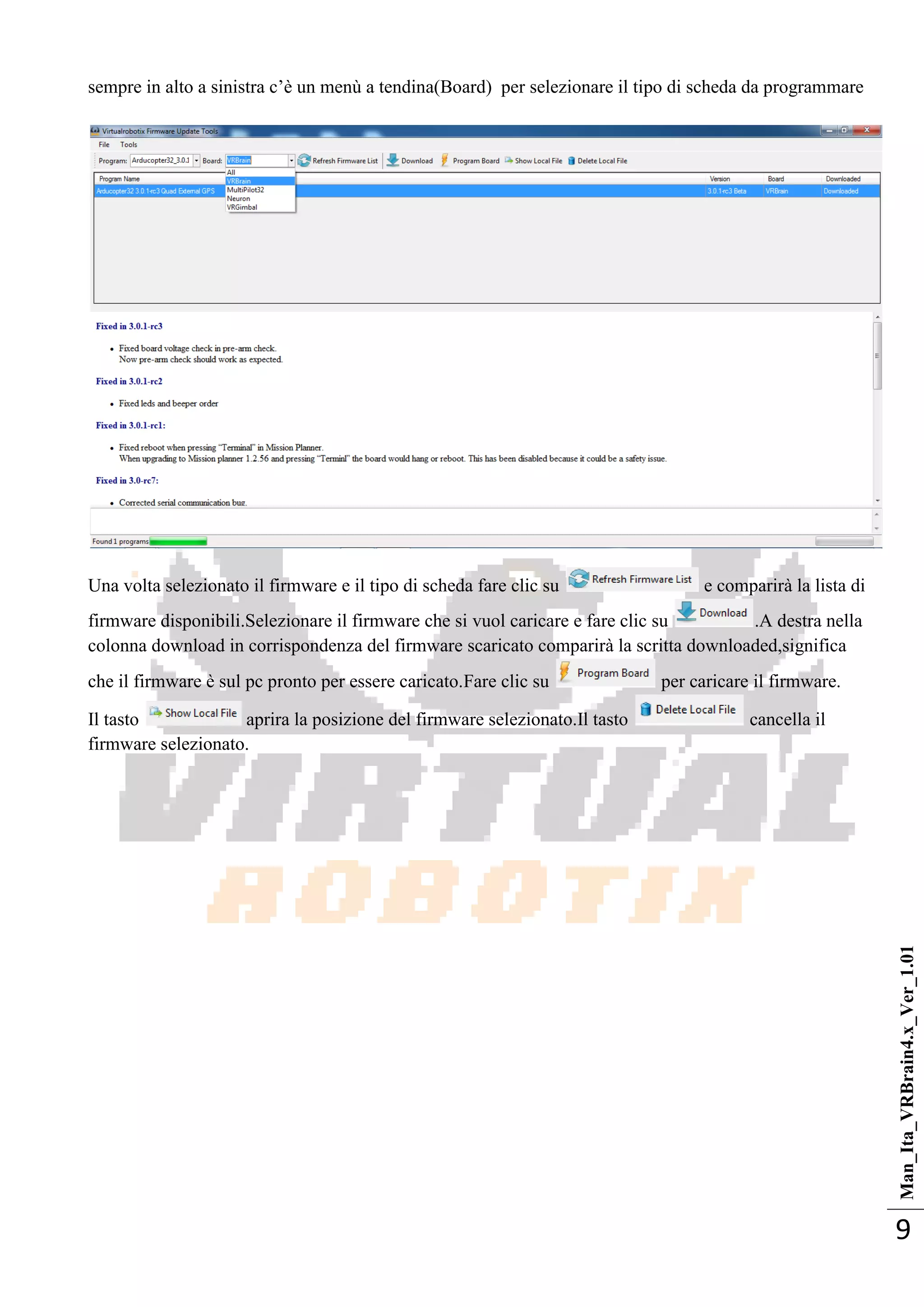 Man_Ita_VRBrain4.x_Ver_1.01
9
sempre in alto a sinistra c‘è un menù a tendina(Board) per selezionare il tipo di scheda da programmare
Una volta selezionato il firmware e il tipo di scheda fare clic su e comparirà la lista di
firmware disponibili.Selezionare il firmware che si vuol caricare e fare clic su .A destra nella
colonna download in corrispondenza del firmware scaricato comparirà la scritta downloaded,significa
che il firmware è sul pc pronto per essere caricato.Fare clic su per caricare il firmware.
Il tasto aprira la posizione del firmware selezionato.Il tasto cancella il
firmware selezionato.
 