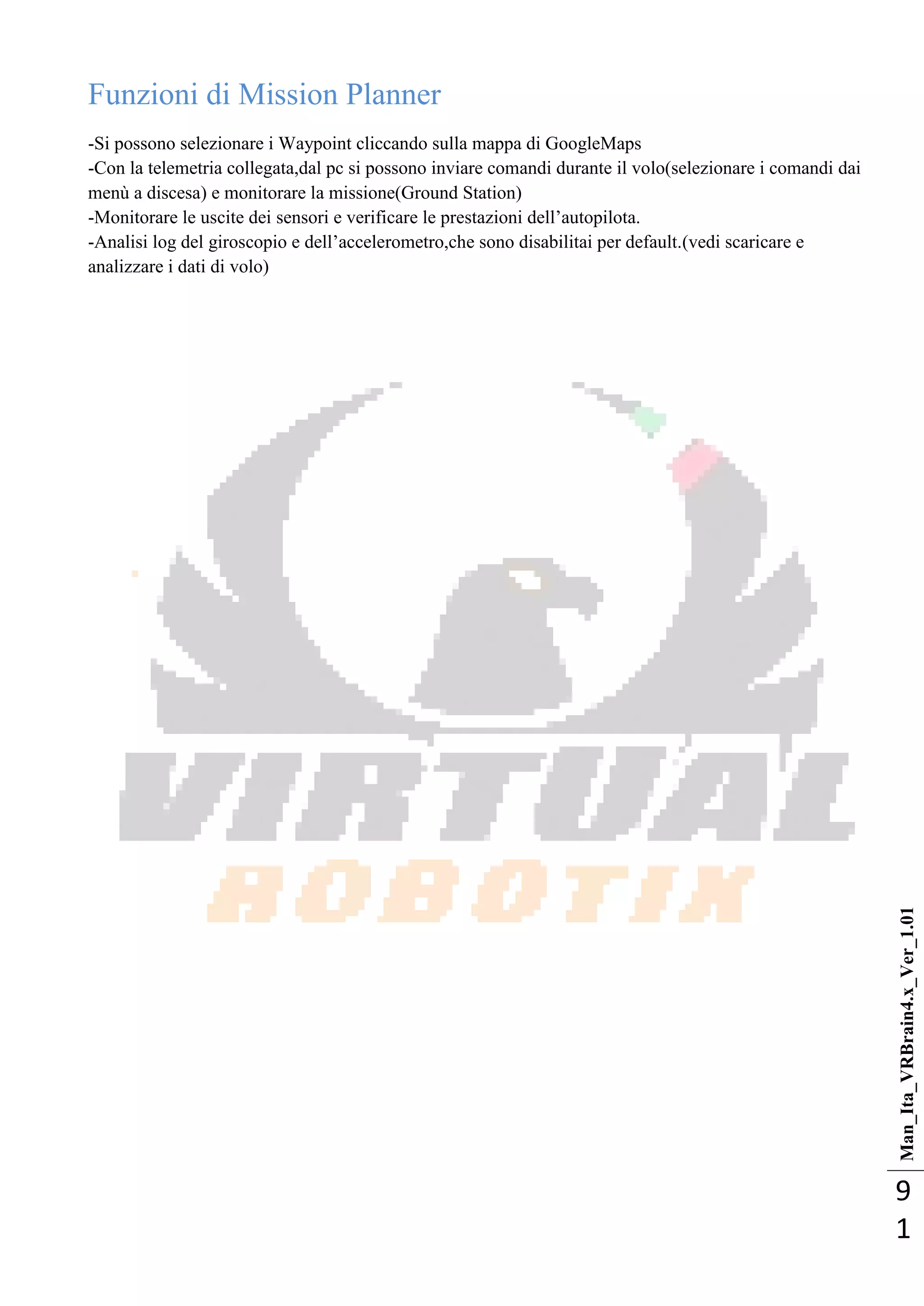 Man_Ita_VRBrain4.x_Ver_1.01
9
1
Funzioni di Mission Planner
-Si possono selezionare i Waypoint cliccando sulla mappa di GoogleMaps
-Con la telemetria collegata,dal pc si possono inviare comandi durante il volo(selezionare i comandi dai
menù a discesa) e monitorare la missione(Ground Station)
-Monitorare le uscite dei sensori e verificare le prestazioni dell‘autopilota.
-Analisi log del giroscopio e dell‘accelerometro,che sono disabilitai per default.(vedi scaricare e
analizzare i dati di volo)
 