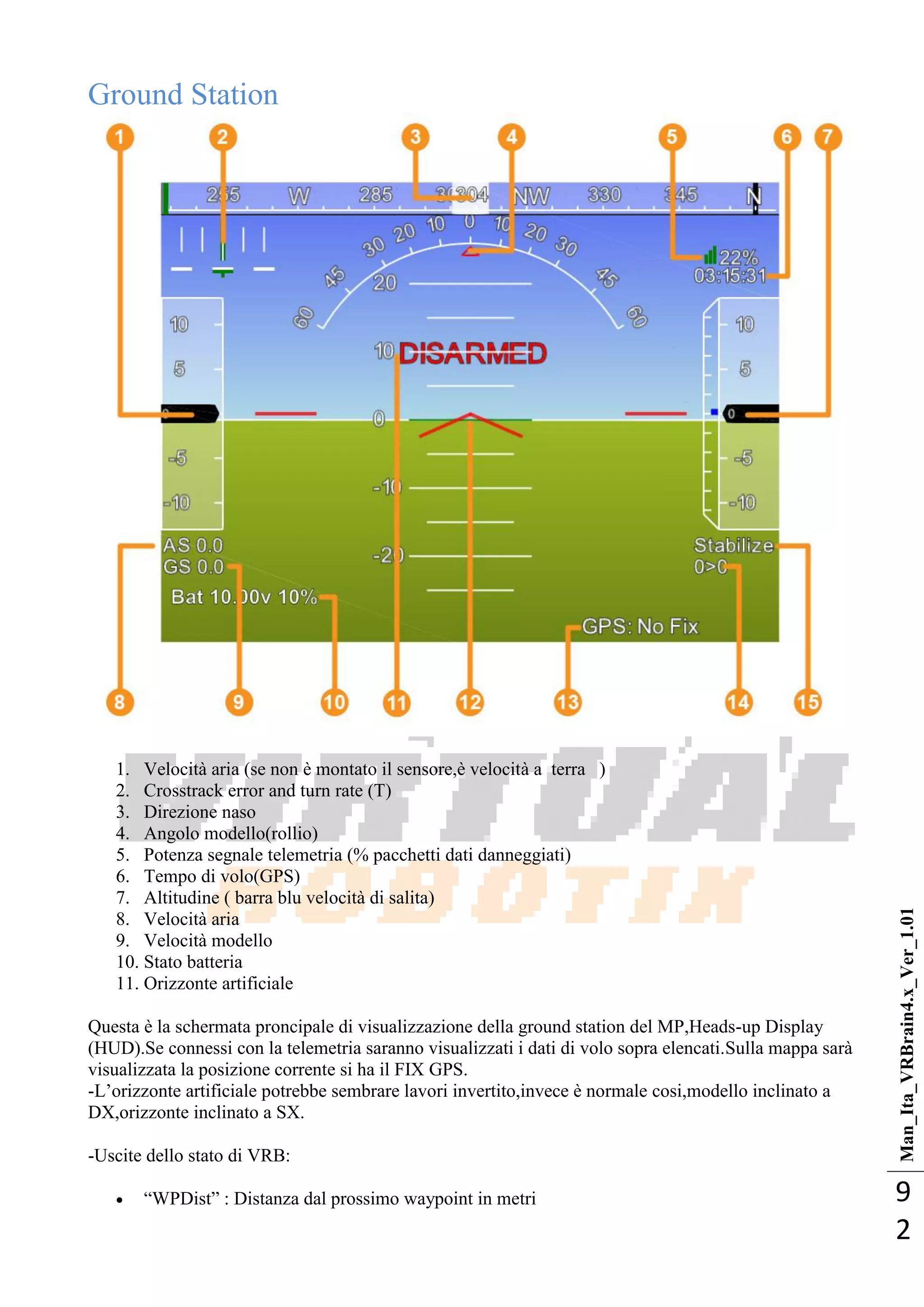 Man_Ita_VRBrain4.x_Ver_1.01
9
2
Ground Station
1. Velocità aria (se non è montato il sensore,è velocità a terra )
2. Crosstrack error and turn rate (T)
3. Direzione naso
4. Angolo modello(rollio)
5. Potenza segnale telemetria (% pacchetti dati danneggiati)
6. Tempo di volo(GPS)
7. Altitudine ( barra blu velocità di salita)
8. Velocità aria
9. Velocità modello
10. Stato batteria
11. Orizzonte artificiale
Questa è la schermata proncipale di visualizzazione della ground station del MP,Heads-up Display
(HUD).Se connessi con la telemetria saranno visualizzati i dati di volo sopra elencati.Sulla mappa sarà
visualizzata la posizione corrente si ha il FIX GPS.
-L‘orizzonte artificiale potrebbe sembrare lavori invertito,invece è normale cosi,modello inclinato a
DX,orizzonte inclinato a SX.
-Uscite dello stato di VRB:
 ―WPDist‖ : Distanza dal prossimo waypoint in metri
 