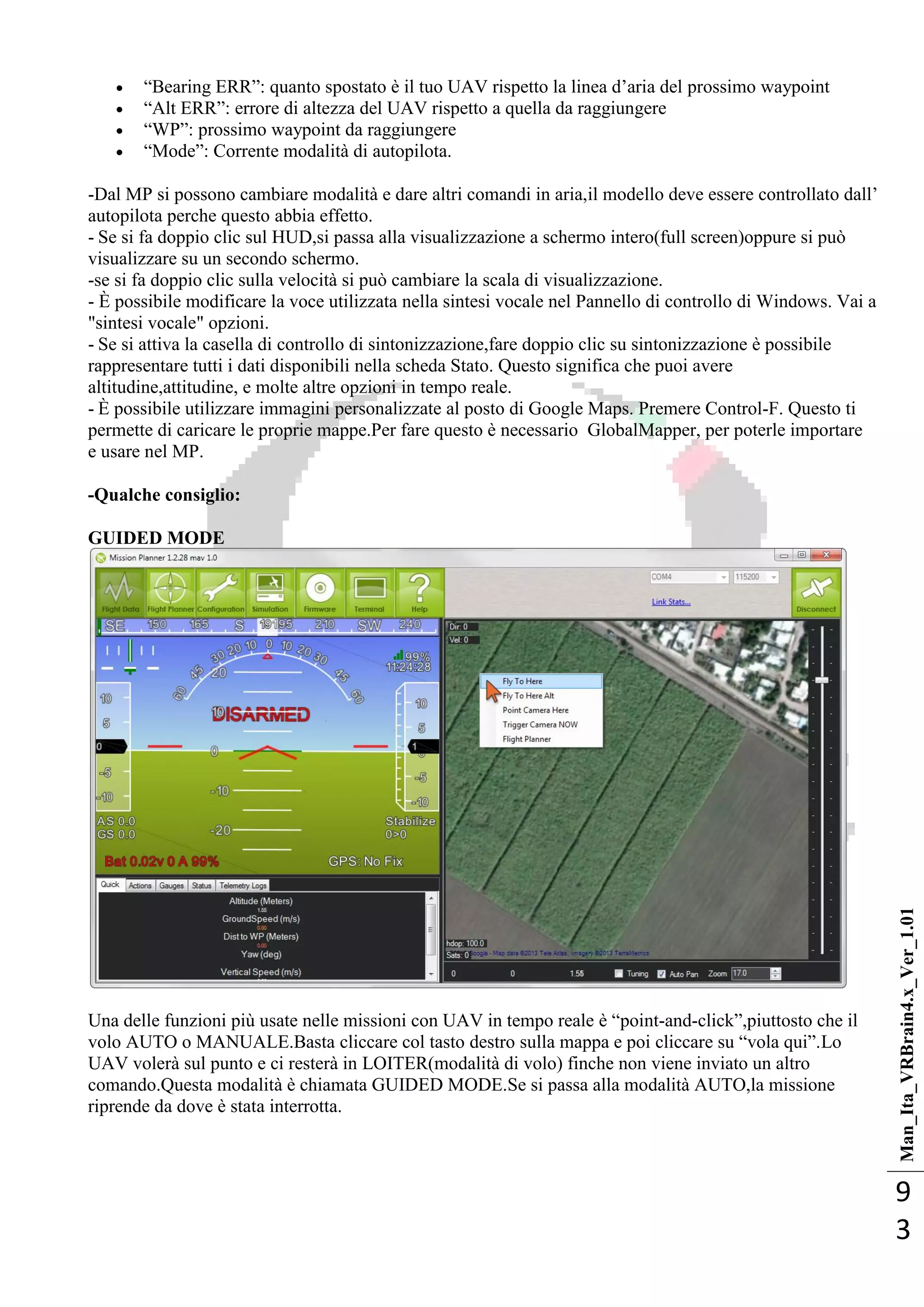 Man_Ita_VRBrain4.x_Ver_1.01
9
3
 ―Bearing ERR‖: quanto spostato è il tuo UAV rispetto la linea d‘aria del prossimo waypoint
 ―Alt ERR‖: errore di altezza del UAV rispetto a quella da raggiungere
 ―WP‖: prossimo waypoint da raggiungere
 ―Mode‖: Corrente modalità di autopilota.
-Dal MP si possono cambiare modalità e dare altri comandi in aria,il modello deve essere controllato dall‘
autopilota perche questo abbia effetto.
- Se si fa doppio clic sul HUD,si passa alla visualizzazione a schermo intero(full screen)oppure si può
visualizzare su un secondo schermo.
-se si fa doppio clic sulla velocità si può cambiare la scala di visualizzazione.
- È possibile modificare la voce utilizzata nella sintesi vocale nel Pannello di controllo di Windows. Vai a
"sintesi vocale" opzioni.
- Se si attiva la casella di controllo di sintonizzazione,fare doppio clic su sintonizzazione è possibile
rappresentare tutti i dati disponibili nella scheda Stato. Questo significa che puoi avere
altitudine,attitudine, e molte altre opzioni in tempo reale.
- È possibile utilizzare immagini personalizzate al posto di Google Maps. Premere Control-F. Questo ti
permette di caricare le proprie mappe.Per fare questo è necessario GlobalMapper, per poterle importare
e usare nel MP.
-Qualche consiglio:
GUIDED MODE
Una delle funzioni più usate nelle missioni con UAV in tempo reale è ―point-and-click‖,piuttosto che il
volo AUTO o MANUALE.Basta cliccare col tasto destro sulla mappa e poi cliccare su ―vola qui‖.Lo
UAV volerà sul punto e ci resterà in LOITER(modalità di volo) finche non viene inviato un altro
comando.Questa modalità è chiamata GUIDED MODE.Se si passa alla modalità AUTO,la missione
riprende da dove è stata interrotta.
 