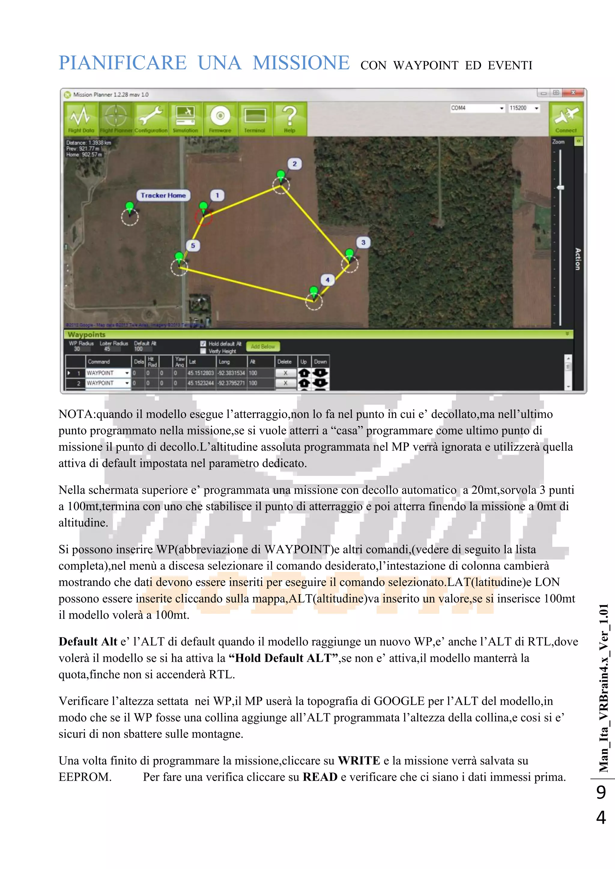 Man_Ita_VRBrain4.x_Ver_1.01
9
4
PIANIFICARE UNA MISSIONE CON WAYPOINT ED EVENTI
NOTA:quando il modello esegue l‘atterraggio,non lo fa nel punto in cui e‘ decollato,ma nell‘ultimo
punto programmato nella missione,se si vuole atterri a ―casa‖ programmare come ultimo punto di
missione il punto di decollo.L‘altitudine assoluta programmata nel MP verrà ignorata e utilizzerà quella
attiva di default impostata nel parametro dedicato.
Nella schermata superiore e‘ programmata una missione con decollo automatico a 20mt,sorvola 3 punti
a 100mt,termina con uno che stabilisce il punto di atterraggio e poi atterra finendo la missione a 0mt di
altitudine.
Si possono inserire WP(abbreviazione di WAYPOINT)e altri comandi,(vedere di seguito la lista
completa),nel menù a discesa selezionare il comando desiderato,l‘intestazione di colonna cambierà
mostrando che dati devono essere inseriti per eseguire il comando selezionato.LAT(latitudine)e LON
possono essere inserite cliccando sulla mappa,ALT(altitudine)va inserito un valore,se si inserisce 100mt
il modello volerà a 100mt.
Default Alt e‘ l‘ALT di default quando il modello raggiunge un nuovo WP,e‘ anche l‘ALT di RTL,dove
volerà il modello se si ha attiva la “Hold Default ALT”,se non e‘ attiva,il modello manterrà la
quota,finche non si accenderà RTL.
Verificare l‘altezza settata nei WP,il MP userà la topografia di GOOGLE per l‘ALT del modello,in
modo che se il WP fosse una collina aggiunge all‘ALT programmata l‘altezza della collina,e cosi si e‘
sicuri di non sbattere sulle montagne.
Una volta finito di programmare la missione,cliccare su WRITE e la missione verrà salvata su
EEPROM. Per fare una verifica cliccare su READ e verificare che ci siano i dati immessi prima.
 