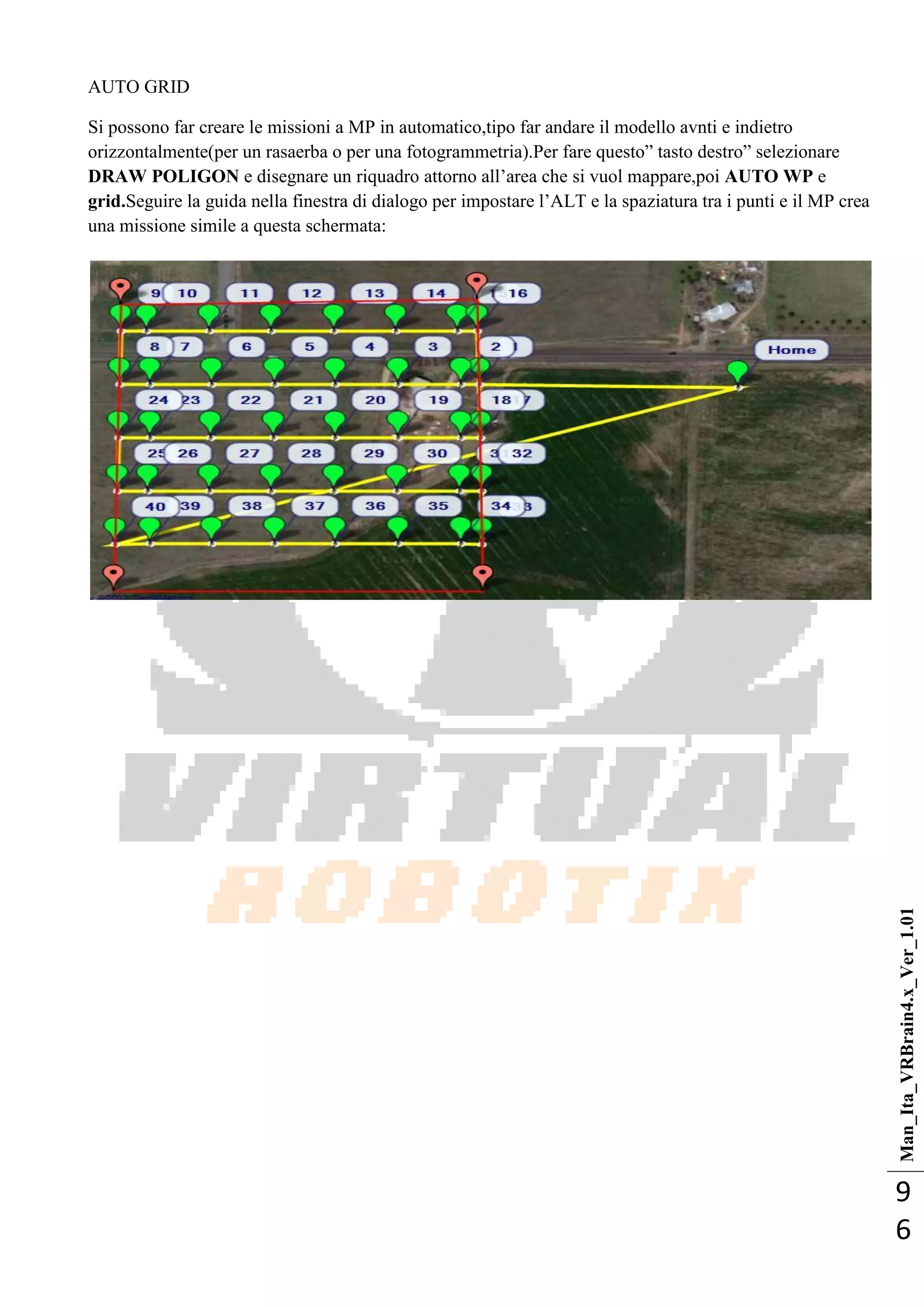 Man_Ita_VRBrain4.x_Ver_1.01
9
6
AUTO GRID
Si possono far creare le missioni a MP in automatico,tipo far andare il modello avnti e indietro
orizzontalmente(per un rasaerba o per una fotogrammetria).Per fare questo‖ tasto destro‖ selezionare
DRAW POLIGON e disegnare un riquadro attorno all‘area che si vuol mappare,poi AUTO WP e
grid.Seguire la guida nella finestra di dialogo per impostare l‘ALT e la spaziatura tra i punti e il MP crea
una missione simile a questa schermata:
 