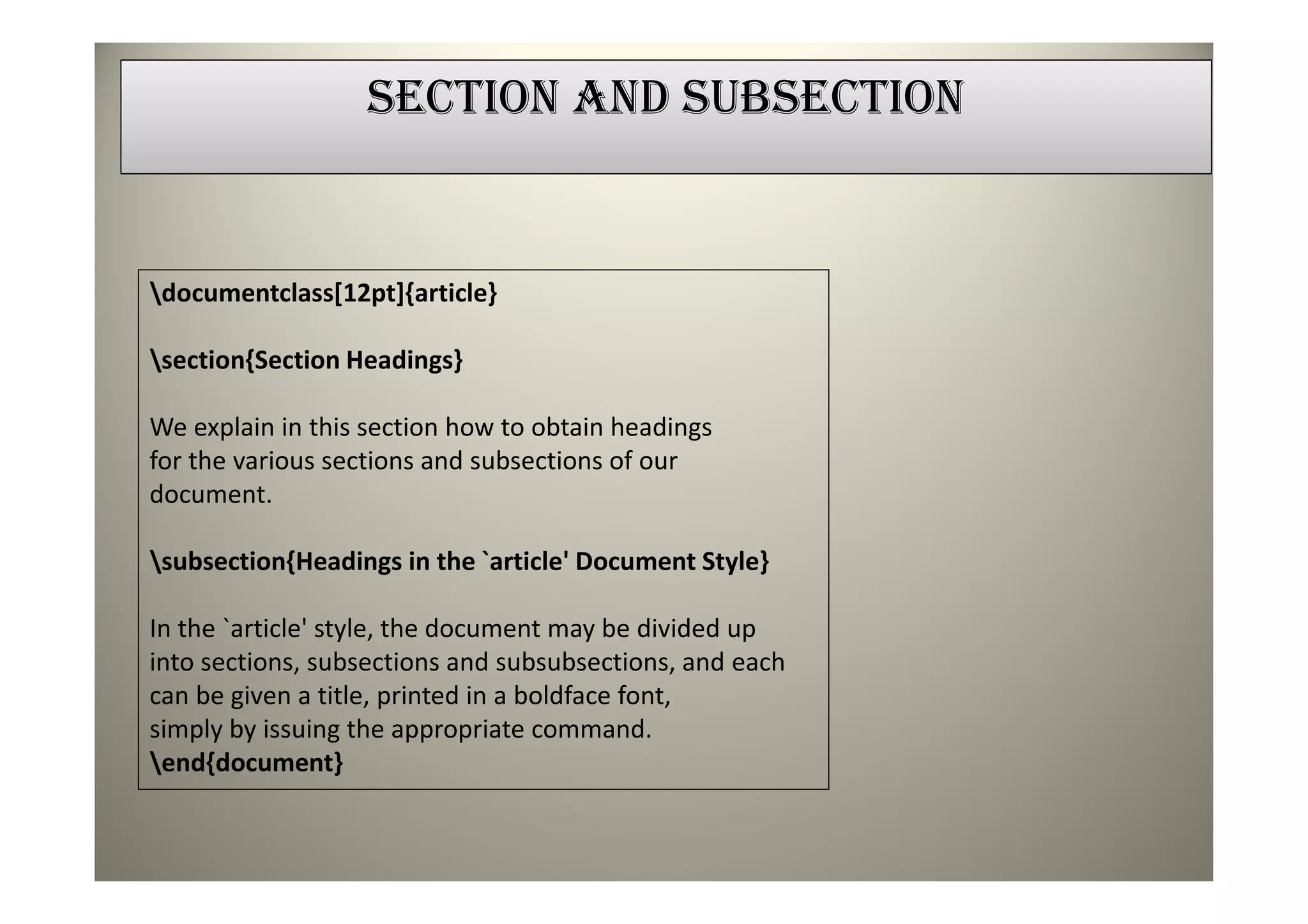 SECTION AND SUBSECTION


documentclass[12pt]{article}

section{Section Headings}

We explain in this section how to obtain headings
for the various sections and subsections of our
document.

subsection{Headings in the `article' Document Style}

In the `article' style, the document may be divided up
into sections, subsections and subsubsections, and each
can be given a title, printed in a boldface font,
simply by issuing the appropriate command.
end{document}
 