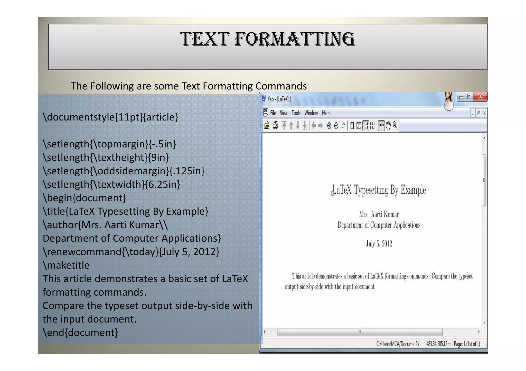 TEXT FORMATTING

      The Following are some Text Formatting Commands

documentstyle[11pt]{article}

setlength{topmargin}{-.5in}
setlength{textheight}{9in}
setlength{oddsidemargin}{.125in}
setlength{textwidth}{6.25in}
begin{document}
title{LaTeX Typesetting By Example}
author{Mrs. Aarti Kumar
Department of Computer Applications}
renewcommand{today}{July 5, 2012}
maketitle
This article demonstrates a basic set of LaTeX
formatting commands.
Compare the typeset output side-by-side with
the input document.
end{document}
 