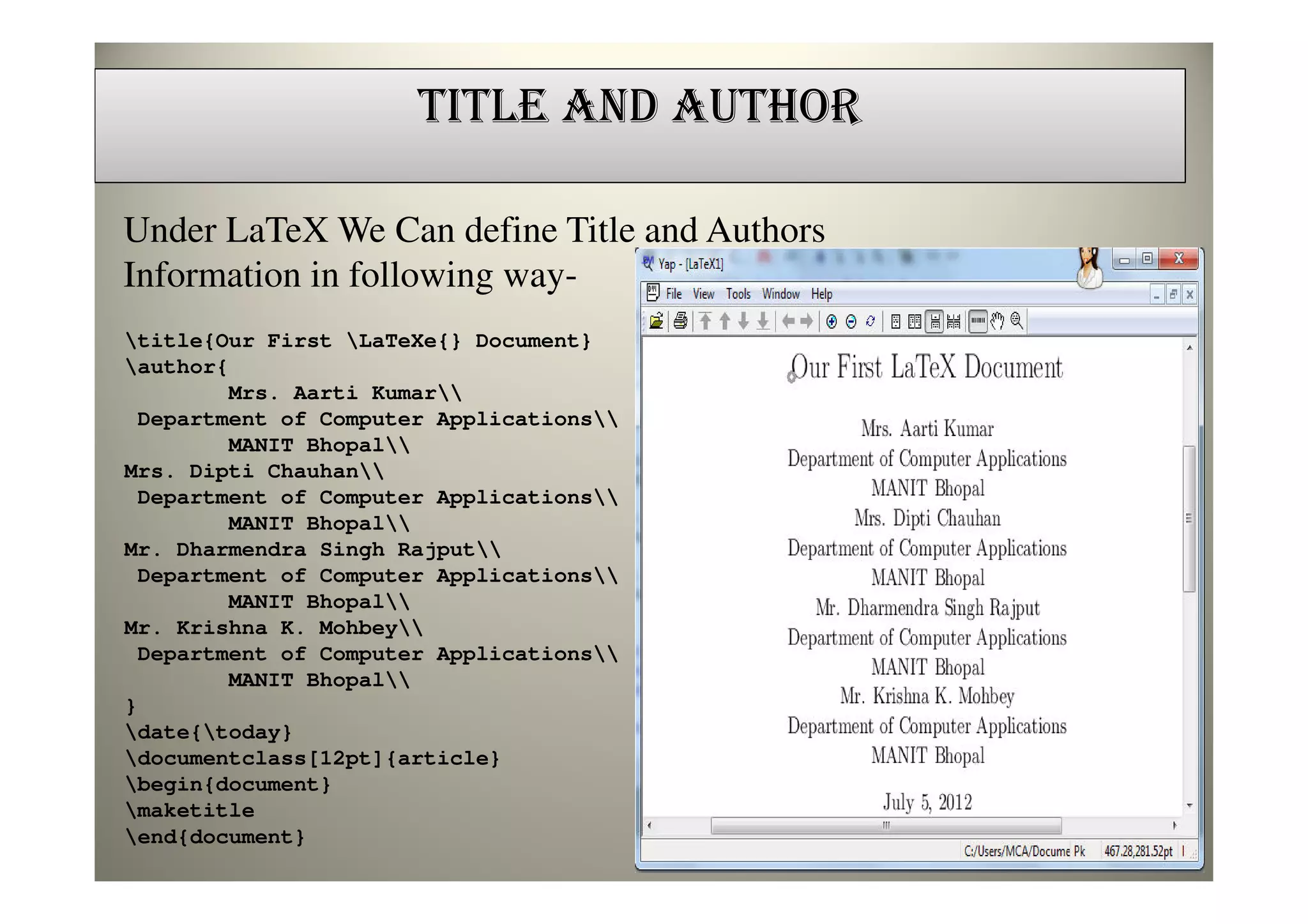 TITLE AND AUTHOR

Under LaTeX We Can define Title and Authors
Information in following way-
title{Our First LaTeXe{} Document}
author{
        Mrs. Aarti Kumar
 Department of Computer Applications
        MANIT Bhopal
Mrs. Dipti Chauhan
 Department of Computer Applications
        MANIT Bhopal
Mr. Dharmendra Singh Rajput
 Department of Computer Applications
        MANIT Bhopal
Mr. Krishna K. Mohbey
 Department of Computer Applications
        MANIT Bhopal
}
date{today}
documentclass[12pt]{article}
begin{document}
maketitle
end{document}
 