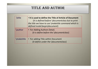 TITLE AND AUTHOR

title       • It is used to define the Title of Article of Document
                    {It is defined before documentclass but to print
             the title we have to use maketitle command which is
             defined insidebegin{document}
author      • For Adding Authors Detail.
                 {It is define before the documentclass}

maketitle   • For adding Title within Document
                 {It define under the documentclass}
 
