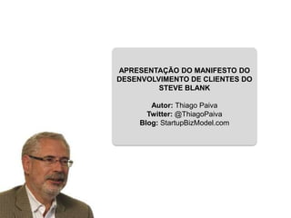 APRESENTAÇÃO DO MANIFESTO DO
DESENVOLVIMENTO DE CLIENTES DO
         STEVE BLANK

        Autor: Thiago Paiva
       Twitter: @ThiagoPaiva
     Blog: StartupBizModel.com
 