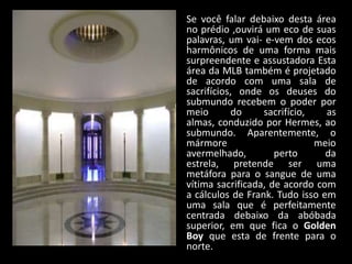 Se você falar debaixo desta área
no prédio ,ouvirá um eco de suas
palavras, um vai- e-vem dos ecos
harmônicos de uma forma mais
surpreendente e assustadora Esta
área da MLB também é projetado
de acordo com uma sala de
sacrifícios, onde os deuses do
submundo recebem o poder por
meio        do    sacrifício,   as
almas, conduzido por Hermes, ao
submundo. Aparentemente, o
mármore                       meio
avermelhado,         perto      da
estrela, pretende ser uma
metáfora para o sangue de uma
vítima sacrificada, de acordo com
a cálculos de Frank. Tudo isso em
uma sala que é perfeitamente
centrada debaixo da abóbada
superior, em que fica o Golden
Boy que esta de frente para o
norte.
 