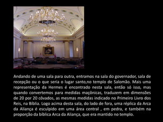 Andando de uma sala para outra, entramos na sala do governador, sala de
recepção ou o que seria o lugar santo,no templo de Salomão. Mais uma
representação da Hermes é encontrado nesta sala, então só isso, mas
quando convertemos para medidas maçônicas, traduzem em dimensões
de 20 por 20 côvados, as mesmas medidas indicado no Primeiro Livro dos
Reis, na Bíblia. Logo acima desta sala, do lado de fora, uma réplica da Arca
da Aliança é esculpido em uma área central , em pedra, e também na
proporção da bíblica Arca da Aliança, que era mantido no templo.
 