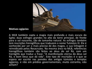 Motivos egípcios

A MLB também capta a magia mais profunda e mais escura do
Egito; duas esfinges grandes no alto da torre principal, de frente
para o sol nascente, são de tamanho natural. As esfinges também
tem inscrições hieroglíficas que traduzem o nome Tutmósis III. Ele é
conhecido por ser o mais preciso de dos magos, e sua linhagem é
reinvidicada pelos Rosacruzes. Na mesma área na MLB, referências
hieroglíficas também são feitos ao deus do sol Rá, com um
hieróglifo que traduz a frase: "A manifestação eterna do deus sol
Rá, o bom Deus que dá vida". Este tipo de inscrições é o que se
espera ver escrito nas paredes dos antigos túmulos e templos
egípcios, e não em prédios governamentais, muito estranho, não
acham?
 