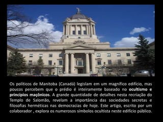 Os políticos de Manitoba (Canadá) legislam em um magnífico edifício, mas
poucos percebem que o prédio é inteiramente baseado no ocultismo e
princípios maçônicos. A grande quantidade de detalhes nesta recriação do
Templo de Salomão, revelam a importância das sociedades secretas e
filosofias herméticas nas democracias de hoje. Este artigo, escrito por um
colaborador , explora os numerosos símbolos ocultista neste edifício público.
 