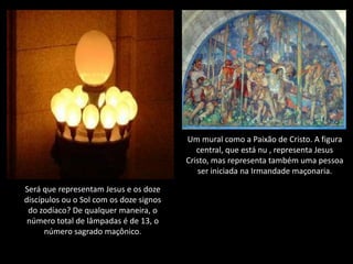 Um mural como a Paixão de Cristo. A figura
                                            central, que está nu , representa Jesus
                                         Cristo, mas representa também uma pessoa
                                            ser iniciada na Irmandade maçonaria.

Será que representam Jesus e os doze
discípulos ou o Sol com os doze signos
 do zodíaco? De qualquer maneira, o
 número total de lâmpadas é de 13, o
      número sagrado maçônico.
 