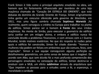 Frank Simon é tido como o principal arquiteto envolvido na obra, um
homem que foi fortemente influenciado por membros de uma loja
maçônica chamado de "Coração DA ESTRELA DO ORIENTE", que está
debaixo do domínio do Grande Oriente de França. Simon originalmente
tinha ganho um concurso oferecido pelo governo de Manitoba, em
1911, mas uma figura sombria chamada Septimus Warwick ,foi
realmente, quem conseguiu o crédito na Europa para trabalhar na planta
do edifício. Simon parece ser o homem à frente dos seus irmãos
maçônicos. Na mente de Simão, para executar a geometria do edifício
seria confiar em um milagre divino, e embora o edifício nunca foi
concluído devido a problemas financeiros, e com atrasos com a I Guerra
Mundial, tendo motivos esotéricos. No que diz respeito às razões pelas
quais o edifício foi construído, Simon foi citado dizendo: "Homens e
mulheres não podem ser felizes em ambientes que são comuns, feios, sem
inspiração". Simon e sua equipe conseguiram alguma perfeição no
detalhamento geométrico, um certo senso de beleza que é inegável. De
acordo com Albo, que sem dúvida foi a mais profunda compreensão dos
personagens envolvidos na concepção do edifício, Simon destina-se a
produzir com a MLB, um efeito subliminar através da arquitetura que
"Que impelem as pessoas para a virtudes como a fé, a esperança, a
moralidade e caridade
 