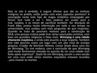 Mas se isto é verdade, é seguro afirmar que são os motivos
malignos no prédio, estão juntos com estes aspectos positivos? A
concepção neste este tipo de magia simbólica empregado por
Simon tem tudo a ver !. Mas poderia ser usado para o
mal, voodoo, e os meios de sacrifício também. Ser discípulo de
Frank Albo, juntou muita informação em todo o seu tempo na
universidade, mas acabou com mais perguntas do que respostas.
Quando se trata de possíveis motivos para a construção da
MLB, uma pessoa criativa pode tirar várias conclusões sinistras, com
base em questões religiosas e fatos reais. Winnipeg é uma cidade
altamente maçônica, e ainda está atuante a esse respeito. Também
tem sido descrito como um lugar com um alto nível de energia
psíquica. Criador de Sherlock Holmes, Conan Doyle disse uma vez
de Winnipeg "Eu vim embora, com a conclusão de que Winnipeg
está muito fortemente elevada no quesito de ser uma cidade com
forte apelo espiritual". Doyle foi em Winnipeg assistir a uma sessão
em uma casa onde vários mestres arquitetos estavam reunidos
, para invocar os mortos.
 