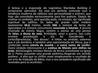A beleza e a majestade do Legislativo Manitoba Building é
certamente admirável. Ele está em perfeito contraste com a
tendência moderna de edifícios sem personalidade e estéreis, que
hoje são concebidos exclusivamente para fins práticos. Depois de
analisar os símbolos, uma questão pode, no entanto, dar significado
espiritual do edifício. Os lados do grande salão medem
exatamente 66,6 metros, sendo 666 o número da besta do
Apocalipse e o número comumente associado a Satanás. A piscina
Chamada de Estrela Negra, contém a estrela de oito pontas
de Ishar, a deusa do sexo, fertilidade, amor e guerra. Seu culto
envolve       prostituição    e    ela    foi    considerada      a
cortesã(prostituta), "dos deuses". A Ishtar, na verdade, sabemos
que é um demônio, é também uma representação de Vênus, que é
conhecido como estrela da manhã - o outro nome de Lúcifer.
Outro símbolo interessante é a estátua de Moisés com chifres na
testa. Michelangelo retratou Moisés de forma semelhante na Igreja
de S. Pietro causando uma grande polêmica.Alegando um sentido
profano , é dito que os chifres eram simplesmente o resultado de
um erro de tradução da Bíblia, mas o seu verdadeiro significado são
revelados para os ocultistas:
 