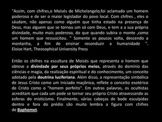 "Assim, com chifres,o Moisés de Michelangelo,foi aclamado um homem
poderoso e de ser o maior legislador do povo local. Com chifres , eles o
sáudam, não apenas como alguém que tinha estado na presença de
Deus, mas alguem que se tornou um só com Deus, e tem a a sua própria
divindade, muito mais poderoso, do que quando subira o monte ,como
um homem que ressuscitou. ” Somente os poucos volta, descendo a
montanha, a fim de ensinar reconduzir a humanidade ".
Eloise Hart, Theosophical University Press

Então os chifres na escultura de Moisés que representa o homem que
obteve a divindade por seus próprios meios, através do domínio das
ciências e magia, da realização espiritual e do conhecimento, um conceito
adotado pela doutrina luciferiana. Além disso, a representação simbólica
de Jesus Cristo como um Iniciado maçônico, reflete o conceito esotérico
de Cristo como o "homem perfeito". Em outras palavras, os ocultistas
acreditam que cada um pode se tornar seu próprio Cristo atravessando as
esferas do misticismo. Finalmente, várias cabeças de bode esculpidas
dentro e fora do prédio são muito lembra a figura com chifres
de Baphomet.
 