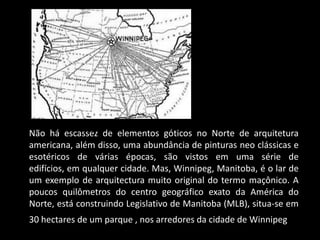 http://vigilantcitizen.com/wp-
             content/uploads/2009/04/winnipeg_eye_cent
             er.jpg
Não há escassez de elementos góticos no Norte de arquitetura
americana, além disso, uma abundância de pinturas neo clássicas e
esotéricos de várias épocas, são vistos em uma série de
edifícios, em qualquer cidade. Mas, Winnipeg, Manitoba, é o lar de
um exemplo de arquitectura muito original do termo maçônico. A
poucos quilômetros do centro geográfico exato da América do
Norte, está construindo Legislativo de Manitoba (MLB), situa-se em
30 hectares de um parque , nos arredores da cidade de Winnipeg.
 