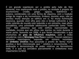 É úm grande espetáculo ver o prédio pelo lado de fora
somente, mas explorando mais o prédio, na verdade é projeto de
ecumenismo       cristão,  grego,    egípcio,     babilônico    e
judaico, combinados em uma forma de alquimia, com a tradição
antiga da magia e do hermetismo. Embora, durante anos, não se
prestou muita atenção ao edifício em si, há muita iluminação
excessiva, quando você olha para eles o tempo suficiente a sua
visão colorida do mundo está reduzida a um estranho, roxo efeito
psicodélico, uma actividade adolescente conhecido como "trote
roxo". Mal sabíamos que este edifício representado na
realidade, mesmo que ele olhou nos mortos no rosto durante a
maior parte. Somente em 2006, é que foram introduzidos o que
chamamos de grau de influência maçónica, com a mídia
canadense, com o Winnipeg Free Press e outros , fizeram extensa e
exclusiva reportagems, expondo um número incontável
de símbolos sinistros mas passando o predio de forma muito
positiva e bem intencionada que " celebra o renascimento ". A
dedicação e demonstração de poder relativas ao Hermetismo
todo, é o que eu considero parcialmente o simbolismo mais
importantes na MLB.
 