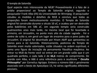 O templo de Salomão
Qual aspecto mais interessante da MLB? Provavelmente é o fato de o
prédio proporcional ao Templo de Salomão original, segundo o
pesquisador Frank Albo (FA) da Universidade de Winnipeg. O pesquisador
estudou as medidas e detalhes da MLB e concluiu que todas as
proporções foram meticulosamente mantidas. O Templo de Salomão
original foi construído durante o século 10 aC, e acabou por ser destruído
pelos babilônios em 586 aC. Um segundo templo seria construído
quatrocentos anos mais tarde, no mesmo local que foi levantado o
primeiro, em Jerusalém, no ponto mais alto da cidade sagrada . Foi o
centro de culto e, em geral um lugar de encontro para o povo judeu de
Jerusalém. O original foi desenhado por Hiram Abiff que apresentou os
planos para o rei Salomão. Historicamente, pedreiros do Templo de
Salomão eram muito valorizados, estão situados na ordem espiritual, e
como uma figura de iniciação do pensamento filosófico maçônico. Ao
entrar na MLB da frente você vai entrar em um grande salão que é um
quadrado perfeito, e cada lado é de 66,6 metros de comprimento. De
acordo com Albo, o 666 é uma referência para o ocultismo " Occulta
Philosophia" por Cornelius Agrippa. Embora o número 666 é geralmente
associada com a besta do Apocalipse 13, há vários significados diferentes
possíveis.
 