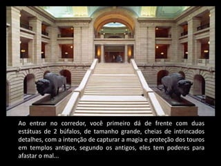 Ao entrar no corredor, você primeiro dá de frente com duas
estátuas de 2 búfalos, de tamanho grande, cheias de intrincados
detalhes, com a intenção de capturar a magia e proteção dos touros
em templos antigos, segundo os antigos, eles tem poderes para
afastar o mal...
 