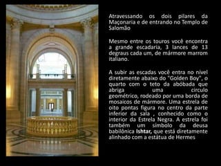 Atravessando os dois pilares da
Maçonaria e de entrando no Templo de
Salomão

Mesmo entre os touros você encontra
a grande escadaria, 3 lances de 13
degraus cada um, de mármore marrom
italiano.

A subir as escadas você entra no nível
diretamente abaixo do "Golden Boy", o
quarto com o teto da abóbada que
abriga            uma             circulo
geométrico, rodeado por uma borda de
mosaicos de mármore. Uma estrela de
oito pontas figura no centro da parte
inferior da sala , conhecido como o
interior da Estrela Negra. A estrela foi
também um símbolo da deusa
babilônica Ishtar, que está diretamente
alinhado com a estátua de Hermes
 