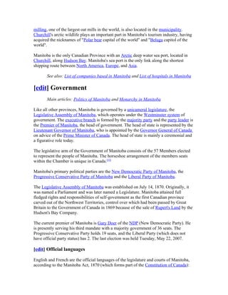 milling, one of the largest oat mills in the world, is also located in the municipality.
Churchill's arctic wildlife plays an important part in Manitoba's tourism industry, having
acquired the nicknames of "Polar bear capital of the world" and "Beluga capitol of the
world".

Manitoba is the only Canadian Province with an Arctic deep water sea port, located in
Churchill, along Hudson Bay. Manitoba's sea port is the only link along the shortest
shipping route between North America, Europe, and Asia.

       See also: List of companies based in Manitoba and List of hospitals in Manitoba

[edit] Government
       Main articles: Politics of Manitoba and Monarchy in Manitoba

Like all other provinces, Manitoba is governed by a unicameral legislature, the
Legislative Assembly of Manitoba, which operates under the Westminster system of
government. The executive branch is formed by the majority party and the party leader is
the Premier of Manitoba, the head of government. The head of state is represented by the
Lieutenant Governor of Manitoba, who is appointed by the Governor General of Canada
on advice of the Prime Minister of Canada. The head of state is mainly a ceremonial and
a figurative role today.

The legislative arm of the Government of Manitoba consists of the 57 Members elected
to represent the people of Manitoba. The horseshoe arrangement of the members seats
within the Chamber is unique in Canada.[32]

Manitoba's primary political parties are the New Democratic Party of Manitoba, the
Progressive Conservative Party of Manitoba and the Liberal Party of Manitoba.

The Legislative Assembly of Manitoba was established on July 14, 1870. Originally, it
was named a Parliament and was later named a Legislature. Manitoba attained full
fledged rights and responsibilities of self-government as the first Canadian province
carved out of the Northwest Territories, control over which had been passed by Great
Britain to the Government of Canada in 1869 because of the sale of Rupert's Land by the
Hudson's Bay Company.

The current premier of Manitoba is Gary Doer of the NDP (New Democratic Party). He
is presently serving his third mandate with a majority government of 36 seats. The
Progressive Conservative Party holds 19 seats, and the Liberal Party (which does not
have official party status) has 2. The last election was held Tuesday, May 22, 2007.

[edit] Official languages

English and French are the official languages of the legislature and courts of Manitoba,
according to the Manitoba Act, 1870 (which forms part of the Constitution of Canada):
 