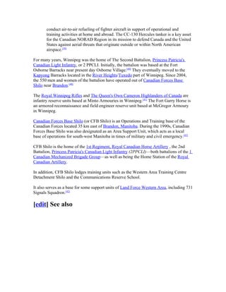 conduct air-to-air refueling of fighter aircraft in support of operational and
       training activities at home and abroad. The CC-130 Hercules tanker is a key asset
       for the Canadian NORAD Region in its mission to defend Canada and the United
       States against aerial threats that originate outside or within North American
       airspace.[39]

For many years, Winnipeg was the home of The Second Battalion, Princess Patricia's
Canadian Light Infantry, or 2 PPCLI. Initially, the battalion was based at the Fort
Osborne Barracks near present day Osborne Village.[40] They eventually moved to the
Kapyong Barracks located in the River Heights/Tuxedo part of Winnipeg. Since 2004,
the 550 men and women of the battalion have operated out of Canadian Forces Base
Shilo near Brandon.[40]

The Royal Winnipeg Rifles and The Queen's Own Cameron Highlanders of Canada are
infantry reserve units based at Minto Armouries in Winnipeg.[41] The Fort Garry Horse is
an armored reconnaissance and field engineer reserve unit based at McGregor Armoury
in Winnipeg.

Canadian Forces Base Shilo (or CFB Shilo) is an Operations and Training base of the
Canadian Forces located 35 km east of Brandon, Manitoba. During the 1990s, Canadian
Forces Base Shilo was also designated as an Area Support Unit, which acts as a local
base of operations for south-west Manitoba in times of military and civil emergency.[42]

CFB Shilo is the home of the 1st Regiment, Royal Canadian Horse Artillery , the 2nd
Battalion, Princess Patricia's Canadian Light Infantry (2PPCLI)—both battalions of the 1
Canadian Mechanized Brigade Group—as well as being the Home Station of the Royal
Canadian Artillery.

In addition, CFB Shilo lodges training units such as the Western Area Training Centre
Detachment Shilo and the Communications Reserve School.

It also serves as a base for some support units of Land Force Western Area, including 731
Signals Squadron.[42]

[edit] See also
 