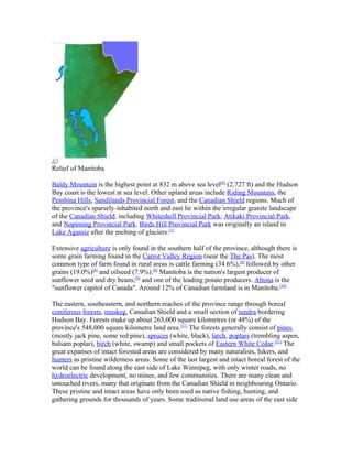 Relief of Manitoba

Baldy Mountain is the highest point at 832 m above sea level[6] (2,727 ft) and the Hudson
Bay coast is the lowest at sea level. Other upland areas include Riding Mountain, the
Pembina Hills, Sandilands Provincial Forest, and the Canadian Shield regions. Much of
the province's sparsely-inhabited north and east lie within the irregular granite landscape
of the Canadian Shield, including Whiteshell Provincial Park, Atikaki Provincial Park,
and Nopiming Provincial Park. Birds Hill Provincial Park was originally an island in
Lake Agassiz after the melting of glaciers.[7]

Extensive agriculture is only found in the southern half of the province, although there is
some grain farming found in the Carrot Valley Region (near the The Pas). The most
common type of farm found in rural areas is cattle farming (34.6%),[8] followed by other
grains (19.0%)[8] and oilseed (7.9%).[8] Manitoba is the nation's largest producer of
sunflower seed and dry beans;[9] and one of the leading potato producers. Altona is the
"sunflower capitol of Canada". Around 12% of Canadian farmland is in Manitoba.[10]

The eastern, southeastern, and northern reaches of the province range through boreal
coniferous forests, muskeg, Canadian Shield and a small section of tundra bordering
Hudson Bay. Forests make up about 263,000 square kilometres (or 48%) of the
province's 548,000 square kilometre land area.[11] The forests generally consist of pines
(mostly jack pine, some red pine), spruces (white, black), larch, poplars (trembling aspen,
balsam poplar), birch (white, swamp) and small pockets of Eastern White Cedar.[11] The
great expanses of intact forested areas are considered by many naturalists, hikers, and
hunters as pristine wilderness areas. Some of the last largest and intact boreal forest of the
world can be found along the east side of Lake Winnipeg, with only winter roads, no
hydroelectric development, no mines, and few communities. There are many clean and
untouched rivers, many that originate from the Canadian Shield in neighbouring Ontario.
These pristine and intact areas have only been used as native fishing, hunting, and
gathering grounds for thousands of years. Some traditional land use areas of the east side
 
