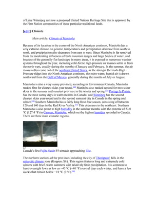 of Lake Winnipeg are now a proposed United Nations Heritage Site that is approved by
the First Nation communities of those particular traditional lands.

[edit] Climate

       Main article: Climate of Manitoba

Because of its location in the centre of the North American continent, Manitoba has a
very extreme climate. In general, temperatures and precipitation decrease from south to
north, and precipitation also decreases from east to west. Since Manitoba is far removed
from the moderating influences of both mountain ranges and large bodies of water, and
because of the generally flat landscape in many areas, it is exposed to numerous weather
systems throughout the year, including cold Arctic high-pressure air masses settle in from
the north west, usually during the months of January and February. In the summer, the air
masses often come out of the southern United States, as the stronger Bermuda High
Pressure ridges into the North American continent, the more warm, humid air is drawn
northward from the Gulf of Mexico, generally during the months of July or August.

Manitoba is also a very sunny province; according to Environment Canada, Manitoba
ranked first for clearest skies year round.[12] Manitoba also ranked second for most clear
skies in the summer and sunniest province in the winter and spring.[13] Portage la Prairie
has the most sunny days in warm months in Canada; and Winnipeg has the second
clearest skies year-round and is the second sunniest city in Canada in the spring and
winter.[14] Southern Manitoba has a fairly long frost-free season, consisting of between
120 and 140 days in the Red River Valley.[15] This decreases to the northeast. Southern
Manitoba is also prone to high humidity in the summer months with the extreme of 53.0
°C (127.4 °F) in Carman, Manitoba, which set the highest humidex recorded in Canada.
There are three main climatic regions.




Canada's first Fujita Scale F5 tornado approaching Elie.

The northern sections of the province (including the city of Thompson) falls in the
subarctic climate zone (Koppen Dfc). This region features long and extremely cold
winters with brief, warm summers with relatively little precipitation. It is common to
have overnight lows as low as −40 °C (−40 °F) several days each winter, and have a few
weeks that remain below −18 °C (0 °F).[16]
 