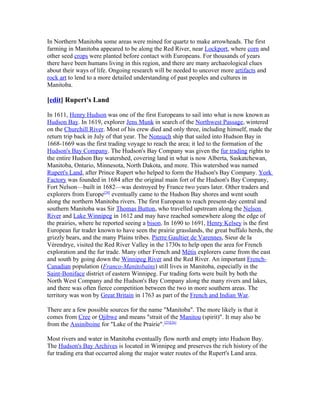 In Northern Manitoba some areas were mined for quartz to make arrowheads. The first
farming in Manitoba appeared to be along the Red River, near Lockport, where corn and
other seed crops were planted before contact with Europeans. For thousands of years
there have been humans living in this region, and there are many archaeological clues
about their ways of life. Ongoing research will be needed to uncover more artifacts and
rock art to lend to a more detailed understanding of past peoples and cultures in
Manitoba.

[edit] Rupert's Land

In 1611, Henry Hudson was one of the first Europeans to sail into what is now known as
Hudson Bay. In 1619, explorer Jens Munk in search of the Northwest Passage, wintered
on the Churchill River. Most of his crew died and only three, including himself, made the
return trip back in July of that year. The Nonsuch ship that sailed into Hudson Bay in
1668-1669 was the first trading voyage to reach the area; it led to the formation of the
Hudson's Bay Company. The Hudson's Bay Company was given the fur trading rights to
the entire Hudson Bay watershed, covering land in what is now Alberta, Saskatchewan,
Manitoba, Ontario, Minnesota, North Dakota, and more. This watershed was named
Rupert's Land, after Prince Rupert who helped to form the Hudson's Bay Company. York
Factory was founded in 1684 after the original main fort of the Hudson's Bay Company,
Fort Nelson—built in 1682—was destroyed by France two years later. Other traders and
explorers from Europe[24] eventually came to the Hudson Bay shores and went south
along the northern Manitoba rivers. The first European to reach present-day central and
southern Manitoba was Sir Thomas Button, who travelled upstream along the Nelson
River and Lake Winnipeg in 1612 and may have reached somewhere along the edge of
the prairies, where he reported seeing a bison. In 1690 to 1691, Henry Kelsey is the first
European fur trader known to have seen the prairie grasslands, the great buffalo herds, the
grizzly bears, and the many Plains tribes. Pierre Gaultier de Varennes, Sieur de la
Vérendrye, visited the Red River Valley in the 1730s to help open the area for French
exploration and the fur trade. Many other French and Métis explorers came from the east
and south by going down the Winnipeg River and the Red River. An important French-
Canadian population (Franco-Manitobains) still lives in Manitoba, especially in the
Saint-Boniface district of eastern Winnipeg. Fur trading forts were built by both the
North West Company and the Hudson's Bay Company along the many rivers and lakes,
and there was often fierce competition between the two in more southern areas. The
territory was won by Great Britain in 1763 as part of the French and Indian War.

There are a few possible sources for the name "Manitoba". The more likely is that it
comes from Cree or Ojibwe and means "strait of the Manitou (spirit)". It may also be
from the Assiniboine for "Lake of the Prairie".[25][26]

Most rivers and water in Manitoba eventually flow north and empty into Hudson Bay.
The Hudson's Bay Archives is located in Winnipeg and preserves the rich history of the
fur trading era that occurred along the major water routes of the Rupert's Land area.
 
