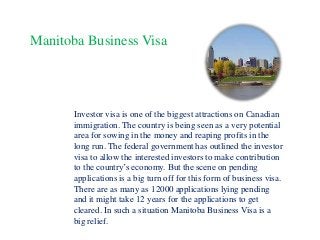Manitoba Business Visa

Investor visa is one of the biggest attractions on Canadian
immigration. The country is being seen as a very potential
area for sowing in the money and reaping profits in the
long run. The federal government has outlined the investor
visa to allow the interested investors to make contribution
to the country’s economy. But the scene on pending
applications is a big turn off for this form of business visa.
There are as many as 12000 applications lying pending
and it might take 12 years for the applications to get
cleared. In such a situation Manitoba Business Visa is a
big relief.

 