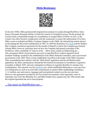 Métis Resistance
In the mid–1850s, Métis petitioned the Imperial Government in London through Red River–born
lawyer Alexander Kennedy Isbister to limit the Council of Assiniboia's power. On the ground, the
Council rarely commanded enough of a constabulary to compel Métis to follow its laws, so the
Council was often forced to compromise with the community to ensure the enforcement of its laws.
Other events overshadowed Métis–Company disputes in the 1860s: the intensifying eastern interest
in developing the West and Confederation in 1867. In 1869 the Dominion of Canada and the Hudson
Bay Company reached an agreement for the transfer of Rupert's Land to the Canadian government.
Among Métis, however, questions arose on how the Company had gained ownership of the
Northwest, when a multitude of "natives of the ... Show more content on Helpwriting.net ...
The consequent efforts of government surveyors to map Red River without regard for local
residents' holdings resulted in the establishment of the Métis National Committee, and a provisional
government in late 1869. These events established Louis Riel as the leader of the Métis resistance.
After consolidating their alliance with the "Half–breed" population and the old British settler
population, the three constituencies formed the Provisional Government of Assiniboia's Legislative
Assembly in March 1870, and sent a delegation to Ottawa to negotiate Red River's entrance into
Confederation. The outcome was the Manitoba Act, which established Manitoba as a new province
in Confederation as well as several other commitments to protect Métis landholdings including a
1.1.4–million–acre and reserve, language and local political control over the new province.
However, the agreement recorded by the Provisional Government's chief negotiator varies in
important ways from the Manitoba Act, and Métis leaders have argued since the 19th century that
the original agreement has never been properly
... Get more on HelpWriting.net ...
 