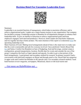 Decision Hotel For Upcoming Leadership Essay
Summary:
Leadership is an essential function of management, which helps to maximize efficiency and to
achieve organizational goals. Leaders are a major human resource in any organization. Our company
has decided to arrange a leadership seminar in Brandon for all department managers to enhance their
leadership skills. To give an intellect of direction to achieve organizational goals and keep
employees engaged, motivated and productive. However, better leaders develop better employees
and two together develop a better product. The main intention of this report is to determine hotel for
upcoming leadership event.
Main Function of Event: Making travel arrangements ahead of time is the smart move to make sure
that the event is memorable and safe for everyone involved. I have preferred 2 hotels (Royal Oak
Inn and Suites, Comfort Inn Brandon) on base of budgeting, food and beverage, seminar setup or
configuration, ground transportation, location, flexible date for events and consider the size of the
group. I categorize this hotel as Upper upscale and upscale. In order to get a clear picture of the
hotel arrangements. I used primary and secondary method for research. In primary research I had a
conversation with both hotel managers on Skype and through email or fax. Royal Oak Inn categorise
in upper scale and Comfort Inn Brandon in the upscale class. For secondary research method, I used
hotel business review magazine, newspapers, Monetized, check in with local tourist and
... Get more on HelpWriting.net ...
 