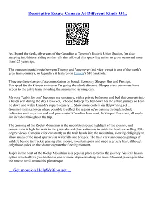 Descriptive Essay: Canada At Different Kinds Of...
As I board the sleek, silver cars of the Canadian at Toronto's historic Union Station, I'm also
stepping into history, riding on the rails that allowed this sprawling nation to grow westward more
than 125 years ago.
The transcontinental route between Toronto and Vancouver (and vice–versa) is one of the world's
great train journeys, so legendary it features on Canada's $10 banknote.
There are three classes of accommodation on board: Economy, Sleeper Plus and Prestige.
I've opted for the Sleeper service as I'm going the whole distance. Sleeper class customers have
access to the entire train including the panoramic viewing cars.
My cosy "cabin for one" becomes my sanctuary, with a private bathroom and bed that converts into
a bench seat during the day. However, I choose to keep my bed down for the entire journey so I can
lie down and watch Canada's superb scenery ... Show more content on Helpwriting.net ...
Gourmet meals, chosen where possible to reflect the region we're passing through, include
delicacies such as prime veal and pan–roasted Canadian lake trout. In Sleeper Plus class, all meals
are included throughout the trip.
The crossing of the Rocky Mountains is the undoubted scenic highlight of the journey, and
competition is high for seats in the glass–domed observation car to catch the head–swivelling 360–
degree views. Cameras click constantly as the train heads into the mountains, slowing obligingly to
allow snaps of the most spectacular waterfalls and bridges. The train crew announce sightings of
wildlife beside the tracks: grazing elks, moose, mountain goats and once, a grizzly bear, although
only those quick on the shutter capture the fleeting moment.
Jasper in the heart of the Rocky Mountains is a popular place to break the journey. Via Rail has an
option which allows you to choose one or more stopovers along the route. Onward passengers take
the time to stroll around the picturesque
... Get more on HelpWriting.net ...
 