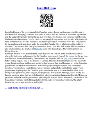 Louis Riel Essay
Louis Riel is one of the bravest people in Canadian history. Louis was born and raised in what is
now known as Winnipeg, Manitoba as a Metis. Riel was also the founder of Manitoba, a politician,
and the leader of the Metis during the red river rebellion. The Hudson Bay Company sold Rupert's
land to the new Domain of Canada. However, the people living on this land already, which many of
them were Metis and the first nation had not been negotiated or confirmed about this. They feared
for their culture, and land rights under the control of Canada. This is what sparked the red river
rebellion. They created their own government and made Louis Riel their leader. This revolution is
also what prompted the creation of Manitoba and is why Louis Riel ... Show more content on
Helpwriting.net ...
However, because of the execution that Louis Riel was not fully on board with Louis Riel was
charged with treason and executed by the Canadian government. Overall, the reason for the red river
rebellion was that the Hudson Bay Company did not negotiate with the first nations or the metis
before selling Ruperts land to the domain of Canada. This resulted in the Metis and first nations to
worry that their culture and language would be lost because they wouldn't get a say in the Canadian
government. the Metis with the help of first nation people living in Rupert's land created the
rebellion. The rebellions created their own government and made Louis Riel their leader. Their
government fought against the Canadian government to be able to keep the land they had been
living on for generations, their religion, land rights and their culture. Although, it was mostly the
French–speaking Metis that worried about their religion and culture because the English Metis were
protestant and the Canadian government spoke English as well. John A Macdonald, the leader of the
Canadian government wanted to negotiate with the Metis provisional government, 'the rebels'
because they were seen as a threat, to English
... Get more on HelpWriting.net ...
 