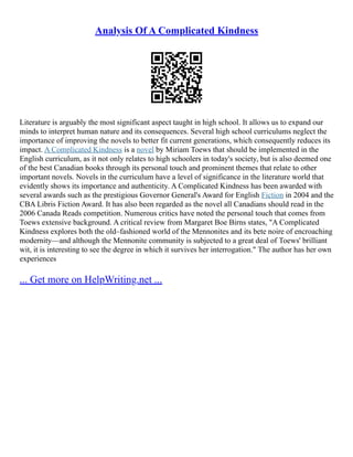 Analysis Of A Complicated Kindness
Literature is arguably the most significant aspect taught in high school. It allows us to expand our
minds to interpret human nature and its consequences. Several high school curriculums neglect the
importance of improving the novels to better fit current generations, which consequently reduces its
impact. A Complicated Kindness is a novel by Miriam Toews that should be implemented in the
English curriculum, as it not only relates to high schoolers in today's society, but is also deemed one
of the best Canadian books through its personal touch and prominent themes that relate to other
important novels. Novels in the curriculum have a level of significance in the literature world that
evidently shows its importance and authenticity. A Complicated Kindness has been awarded with
several awards such as the prestigious Governor General's Award for English Fiction in 2004 and the
CBA Libris Fiction Award. It has also been regarded as the novel all Canadians should read in the
2006 Canada Reads competition. Numerous critics have noted the personal touch that comes from
Toews extensive background. A critical review from Margaret Boe Birns states, "A Complicated
Kindness explores both the old–fashioned world of the Mennonites and its bete noire of encroaching
modernity––and although the Mennonite community is subjected to a great deal of Toews' brilliant
wit, it is interesting to see the degree in which it survives her interrogation." The author has her own
experiences
... Get more on HelpWriting.net ...
 