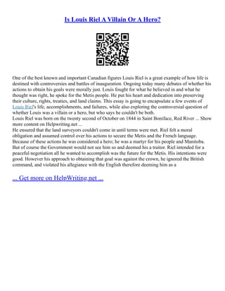 Is Louis Riel A Villain Or A Hero?
One of the best known and important Canadian figures Louis Riel is a great example of how life is
destined with controversies and battles of inauguration. Ongoing today many debates of whether his
actions to obtain his goals were morally just. Louis fought for what he believed in and what he
thought was right, he spoke for the Metis people. He put his heart and dedication into preserving
their culture, rights, treaties, and land claims. This essay is going to encapsulate a few events of
Louis Riel's life, accomplishments, and failures, while also exploring the controversial question of
whether Louis was a villain or a hero, but who says he couldn't be both.
Louis Riel was born on the twenty second of October on 1844 in Saint Boniface, Red River ... Show
more content on Helpwriting.net ...
He ensured that the land surveyors couldn't come in until terms were met. Riel felt a moral
obligation and assumed control over his actions to secure the Metis and the French language.
Because of these actions he was considered a hero; he was a martyr for his people and Manitoba.
But of course the Government would not see him so and deemed his a traitor. Riel intended for a
peaceful negotiation all he wanted to accomplish was the future for the Metis. His intentions were
good. However his approach to obtaining that goal was against the crown, he ignored the British
command, and violated his allegiance with the English therefore deeming him as a
... Get more on HelpWriting.net ...
 