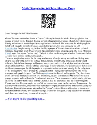 Metis' Struggle for Self Identification Essay
Metis' Struggle for Self Identification
One of the most contentious issues in Canada's history is that of the Metis. Some people feel this
unique group of people does not deserve any sort of recognition, whereas others believe their unique
history and culture is something to be recognized and cherished. The history of the Metis people is
filled with struggle; not only struggles against other powers, but also a struggle for self–
identification. Despite strong opposition, the Metis people of Canada have matured as a political
force and have taken great strides towards being recognized as a unique people. The word Metis is a
French word that means: "mixed race". Today it is often used for anyone who has European – Indian
... Show more content on Helpwriting.net ...
The most sought after reason for the envy was because of the jobs they were offered. If they were
able to read and write, they were in huge demand at one of the trading companies. Some would
follow in their fathers footsteps and become trappers and traders, a few Metis would even become
chiefs of Indian tribes , because of their knowledge of the white man. The circumstances that existed
at this time encouraged the Metis people to begin to formulate their own identity. In the early parts
of the 17th century, France created the Voyageur system . Voyageurs were labourers who would
transport trade goods between First Nations peoples and the French trading posts . They functioned
under very strict French and Church law. Eventually, several European and Metis individuals and
groups began to trade without the French state's approval. These traders were called couriers de bois
and were vilified by both France and the Church . Since the couriers de bois acted as free agents,
France, and later England, could not profit from transactions made by the couriers. To counteract the
loss in potential revenue, strict measures were created to prevent the couriers de bois from doing any
business. These strict measures were called the "conge" system, this was a licensing system where
by not more than seventy–five traders would go to the west each year . Many traders were arrested,
and often, were saved only because of strong ties
... Get more on HelpWriting.net ...
 